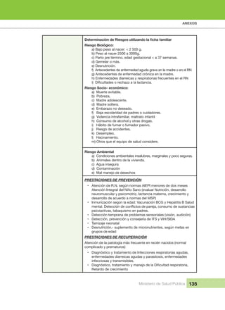 ANEXOS
Ministerio de Salud Pública 135
Riesgo Biológico:
a) Bajo peso al nacer: < 2 500 g.
b) Peso al nacer 2500 a 3000g.
c) Parto pre término, edad gestacional < a 37 semanas.
d) Gemelar o más.
e) Desnutrición.
f)  Antecedentes de enfermedad aguda grave en la madre o en el RN
g) Antecedentes de enfermedad crónica en la madre.
h) Enfermedades diarreicas y respiratorias frecuentes en el RN
Riesgo Socio- económico:
a)  Muerte evitable.
b)  Pobreza.
c)  Madre adolescente.
d)  Madre soltera.
e)  Embarazo no deseado.
f)   Baja escolaridad de padres o cuidadores.
g)  Violencia intrafamiliar, maltrato infantil
h)  Consumo de alcohol y otras drogas.
i)   Hábito de fumar o fumador pasivo.
j)   Riesgo de accidentes.
k)  Desempleo.
l)   Hacinamiento.
m) Otros que el equipo de salud considere.
Riesgo Ambiental
a)  Condiciones ambientales insalubres, marginales y poco seguras.
b)  Animales dentro de la vivienda.
c)  Agua insegura
d)  Contaminación
e)  Mal manejo de desechos
PRESTACIONES DE PREVENCIÓN
• Atención de R.N. según normas AIEPI menores de dos meses 
Atención Integral del Niño Sano (evaluar Nutrición, desarrollo 
neuromuscular y psicomotriz, lactancia materna, crecimiento y 
desarrollo de acuerdo a normas del MSP)
• Inmunización según la edad: Vacunación BCG y Hepatitis B Salud 
psicoactivas, tabaquismo en padres.
• Detección temprana de problemas sensoriales (visión, audición)
• Detección, prevención y consejería de ITS y VIH/SIDA
• Tamizaje neonatal
• Desnutrición.- suplemento de micronutrientes, según metas en 
grupos de edad
PRESTACIONES DE RECUPERACIÓN
Atención de la patología más frecuente en recién nacidos (normal 
complicado y prematuros):
• Diagnóstico y tratamiento de Infecciones respiratorias agudas, 
enfermedades diarreicas agudas y parasitosis, enfermedades 
infecciosas y transmisibles.
•
Retardo de crecimiento
 