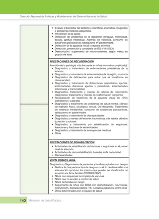 Dirección Nacional de Articulación y Manejo del Sistema Nacional de Salud y de la Red Pública
140 Ministerio de Salud Pública
• Evaluar el bienestar del lactante e identificar anomalías congénitas
o problemas médicos adquiridos.
• Prevención de la caries
• Detección de problemas en el desarrollo (lenguaje, motricidad,
social), aptitud intelectual. Además de violencia, consumo de
sustancias psicoactivas, tabaquismo en padre/madre.
• Detección de la agudeza visual y ceguera en niños
• Detección, prevención y consejería de ITS y VIH/SIDA
• Desnutrición.- suplemento de micronutrientes, según metas en
grupos de edad
PRESTACIONES DE RECUPERACIÓN
Atención de la patología más frecuente en niños (normal o complicado):
• Diagnóstico y tratamiento de enfermedades prevalentes de la
infancia
• Diagnóstico y tratamiento de enfermedades de la región, provincia
• Diagnóstico de deficiencias para evitar que se transforme en
discapacidad
• Diagnóstico y tratamiento de (Infecciones respiratorias agudas,
enfermedades diarreicas agudas y parasitosis, enfermedades
infecciosas y transmisibles)
• Diagnóstico, tratamiento y manejo de retardo de crecimiento
diagnóstico, tratamiento y manejo de malformación congénita
• Recuperación de trastornos de la agudeza visual en niños
(estrabismo y catarata)
• Diagnóstico y tratamiento de problemas de salud mental. Manejo
de maltrato: físico, sicológico, sexual. Del desarrollo. Tratamiento
de violencia intrafamiliar, consumo de sustancias psicoactivas,
tabaquismo en padre/madre
• Diagnóstico y tratamiento de discapacidades
• Diagnóstico y manejo de lesiones traumáticas y de tejidos blandos
(curación y suturas)
• Diagnóstico y tratamiento y/o estabilización de esguinces,
luxaciones y fracturas de extremidades
• Diagnóstico y tratamiento de emergencias medicas
• Otras
PRESTACIONES DE REHABILITACIÓN
• Actividades de rehabilitación de fracturas o esguinces en el primer
nivel de atención
• Actividades de psicorehabilitación basadas en la comunidad
• Discapacidades
VISITA DOMICILIARIA:
Diagnóstico y Seguimiento de pacientes y familias captadas con riesgos
• Realizar la búsqueda activa de riesgos con el fin de desarrollar una
intervención oportuna, los mismos que pueden ser clasificados de
acuerdo a la ficha familiar (CÓDIGO CIAP)
• Niños con esquemas incompleto de vacunas
• Niños que no acuden a control de salud
• Niños de familias en riesgo
• Seguimiento de niños con EDAS con deshidratación, neumonías,
desnutrición, discapacidades, TB, cuidados paliativos, entre otras
• Otros determinados por el equipo de salud
Dirección Nacional de Políticas y Modelamiento del Sistema Nacional de Salud
 