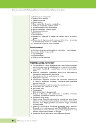 Dirección Nacional de Articulación y Manejo del Sistema Nacional de Salud y de la Red Pública
144 Ministerio de Salud Pública
d) Embarazo en adolescente
e) Embarazo no deseado
f) Deserción escolar
g) Madre soltera
h) Baja escolaridad de padres o cuidadores
i) Violencia intrafamiliar, maltrato infantil
j) Consumo de alcohol y otras drogas
k) Hábito de fumar o fumador pasivo
l) Riesgo de accidentes
m) Desempleo
n) Hacinamiento
o) Prevención, detección y manejo de maltrato: físico, sicológico,
sexual
p) Trastornos de depresión, de la conducta alimentaria (anorexia y
bulimia nerviosa) intento de suicidio, violencia
q) Otros que el equipo de salud considere
Riesgo Ambiental
a) Condiciones ambientales insalubres, marginales y poco seguras
b) Animales dentro de la vivienda
c) Agua insegura
d) Contaminación
e) Mal manejo de desechos
PRESTACIONES DE PREVENCIÓN
• Control de salud: Evaluar el desarrollo físico (valoración nutricional),
psicomotriz y emocional del adolescente en relación con su edad
• Vacunación: Hepatitis B y varicela hasta terminar las cohortes de
edad
• Atención: Crecimiento y desarrollo, atención en salud sexual y
reproductiva, salud mental, salud bucal
• Atención preventiva de adolescentes en riesgo
• Malnutrición: obesidad
• Sicosociales: depresión, consumo de sustancias, trastornos de
la conducta alimentaria (anorexia y bulimia nerviosa) intento de
suicidio, violencia
• Infecciones de transmisión sexual, embarazo adolescente
• Tuberculosis (tos por más de 15 días)
• Inactividad física
• Discapacidad
• De la deficiencia y/o discapacidad
• Evaluar el bienestar del adolescente e identificar anomalías
congénitas o problemas médicos adquiridos
• Prevención de la caries
• Salud mental. Detección de problemas de violencia, aprendizaje,
afectivos, emocionales; trastornos de la alimentación; consumo de
alcohol y otras drogas; prácticas sexuales de riesgo, embarazos
no planificados
• Detección temprana de problemas sensoriales (visión, audición)
Detección, prevención y consejería de ITS y VIH/SIDA Desnutrición.-
suplemento de micronutrientes, según metas en grupos de edad
Prevenir riesgos de accidentes en el hogar
• Prevención de discapacidades, uso de ayudas técnicas
Dirección Nacional de Políticas y Modelamiento del Sistema Nacional de Salud
 