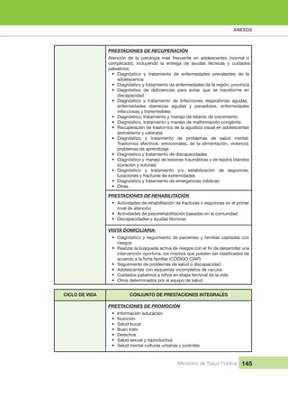 ANEXOS
Ministerio de Salud Pública 145
PRESTACIONES DE RECUPERACIÓN
Atención  de  la  patología  más  frecuente  en  adolescentes  (normal  o 
complicado),  incluyendo  la  entrega  de  ayudas  técnicas  y  cuidados 
paleativos:
• Diagnóstico  y  tratamiento  de  enfermedades  prevalentes  de  la 
adolescencia
• Diagnóstico y tratamiento de enfermedades de la región, provincia
•
discapacidad
• Diagnóstico  y  tratamiento  de  Infecciones  respiratorias  agudas, 
enfermedades  diarreicas  agudas  y  parasitosis,  enfermedades 
infecciosas y transmisibles
• Diagnóstico, tratamiento y manejo de retardo de crecimiento
• Diagnóstico, tratamiento y manejo de malformación congénita
• Recuperación de trastornos de la agudeza visual en adolescentes 
(estrabismo y catarata)
• Diagnóstico  y  tratamiento  de  problemas  de  salud  mental. 
Trastornos afectivos, emocionales, de la alimentación; violencia;
problemas de aprendizaje
• Diagnóstico y tratamiento de discapacidades
• Diagnóstico y manejo de lesiones traumáticas y de tejidos blandos 
(curación y suturas)
• Diagnóstico  y  tratamiento  y/o  estabilización  de  esguinces, 
luxaciones y fracturas de extremidades
• Diagnóstico y tratamiento de emergencias médicas
• Otras
PRESTACIONES DE REHABILITACIÓN
• Actividades de rehabilitación de fracturas o esguinces en el primer 
nivel de atención
• Actividades de psicorehabilitación basadas en la comunidad.
• Discapacidades y ayudas técnicas
VISITA DOMICILIARIA:
• Diagnóstico y seguimiento de pacientes y familias captadas con 
riesgos
•
• Seguimiento de problemas de salud o discapacidad
• Adolescentes con esquemas incompletos de vacuna 
• Cuidados paliativos a niños en etapa terminal de la vida
• Otros determinados por el equipo de salud
CICLO DE VIDA CONJUNTO DE PRESTACIONES INTEGRALES
PRESTACIONES DE PROMOCIÓN
• Información educación
• Nutrición
• Salud bucal
• Buen trato
• Derechos
• Salud sexual y reproductiva
• Salud mental culturas urbanas y juveniles
 