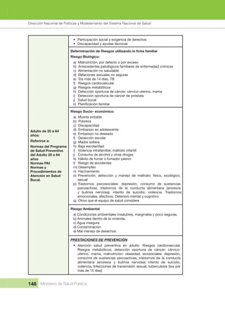 Dirección Nacional de Articulación y Manejo del Sistema Nacional de Salud y de la Red Pública
146 Ministerio de Salud Pública
Adulto de 20 a 64 
años:
Referirse a:
Normas del Programa 
de Salud Preventiva 
del Adulto 20 a 64 
años
Normas PAI
Normas y 
Procedimientos de 
Atención en Salud 
Bucal.
• Participación social y exigencia de derechos
• Discapacidad y ayudas técnicas
Riesgo Biológico:
a)  Malnutrición, por defecto o por exceso
b)  Antecedentes patológicos familiares de enfermedad crónicas
c)  Alimentación no saludable
d)  Relaciones sexuales no seguras
e)  Tos más de 14 días, TB
f)   Riesgos cardiovascular
g)  Riesgos metabólicos
h)  Detección oportuna de cáncer: cérvico-uterino, mama
i)   Detección oportuna de cáncer de próstata
j)   Salud bucal
Riesgo Socio- económico:
a)  Muerte evitable
b)  Pobreza
c)  Discapacidad
d)  Embarazo en adolescente
e)  Embarazo no deseado
f)   Deserción escolar
g)  Madre soltera
h)  Baja escolaridad
i)   Violencia intrafamiliar, maltrato infantil
j)   Consumo de alcohol y otras drogas
k)  Hábito de fumar o fumador pasivo
l)   Riesgo de accidentes
m) Desempleo
n)  Hacinamiento
o)  Prevención,  detección  y  manejo  de  maltrato:  físico,  sicológico, 
sexual
p) Trastornos  psicosociales:  depresión,  consumo  de  sustancias 
psicoactivas,  trastornos  de  la  conducta  alimentaria  (anorexia 
y  bulimia  nerviosa),  intento  de  suicidio,  violencia.  Trastornos 
emocionales, afectivos. Deterioro mental y cognitivo
q)  Otros que el equipo de salud considere
Riesgo Ambiental
a) Condiciones ambientales insalubres, marginales y poco seguras.
b) Animales dentro de la vivienda.
c) Agua insegura
d) Contaminación
e) Mal manejo de desechos
PRESTACIONES DE PREVENCIÓN
• Atención  salud  preventiva  en  adulto:  Riesgos  cardiovascular, 
Riesgos  metabólicos,  detección  oportuna  de  cáncer:  cérvico-
uterino,  mama,  malnutrición:  obesidad,  sicosociales:  depresión, 
consumo  de  sustancias  psicoactivas,  trastornos  de  la  conducta 
alimentaria  (anorexia  y  bulimia  nerviosa)  intento  de  suicidio, 
violencia, Infecciones de transmisión sexual, tuberculosis (tos por 
más de 15 días)
Dirección Nacional de Políticas y Modelamiento del Sistema Nacional de Salud
 