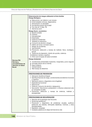 Dirección Nacional de Articulación y Manejo del Sistema Nacional de Salud y de la Red Pública
148 Ministerio de Salud Pública
Normas PAI
Normas y 
procedimientos de 
atención en Salud 
Bucal.
Riesgo Biológico:
a)  Malnutrición, por defecto o por exceso
b)  Enfermedades crónicas. degenerativa
c)  Alimentación no saludable
d)  Accidentes propios de la edad
e)  Tos más de 14 días, TB
f)   Demencia senil
Riesgo Socio- económico:
a)  Muerte evitable
b)  Pobreza
c)  Discapacidad
d)  Desempleo
e)  Violencia intrafamiliar
f)   Soledad y/o abandono
g)  Consumo de alcohol o drogas
h)  Hábito de fumar o fumador pasivo
i)   Riesgo de accidentes.
j)   Hacinamiento
k)  Prevención,  detección  y  manejo  de  maltrato:  físico,  sicológico, 
sexual
l)   Trastornos de depresión, intento de suicidio, violencia
m) Deterioro mental y cognitivo
n)  Otros que el equipo de salud considere
Riesgo Ambiental
f)   Condiciones ambientales insalubres, marginales y poco seguras
g)  Animales dentro de la vivienda
h)  Agua insegura
i)   Contaminación
j)   Mal manejo de desechos
PRESTACIONES DE PREVENCIÓN
• Valoración Geriátrica Integral
•
y cognitivo
• Valoración precoz y diagnóstico de la fragilidad
• Dependencia funcional
• Salud bucal
• Violencia, consumo de alcohol y tabaquismo
•
en campañas anuales
• Prevención,  detección  y  manejo  de  violencia,  maltrato  y 
discapacidad
PRESTACIONES DE RECUPERACIÓN
• Atención de la patología más frecuente
• Síndromes geriátricos
• Prevención  y  diagnóstico  de  problemas  visuales,  auditivos 
(detección  de  catarata,  retinopatía  diabética),  motrices,  y  otras 
discapacidades
• Depresión, ansiedad
• Cuidados paliativos en etapa terminal de la vida
Dirección Nacional de Políticas y Modelamiento del Sistema Nacional de Salud
 