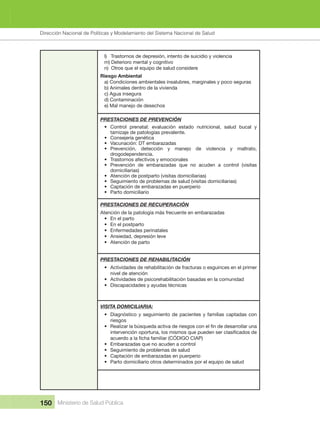 Dirección Nacional de Articulación y Manejo del Sistema Nacional de Salud y de la Red Pública
150 Ministerio de Salud Pública
l)   Trastornos de depresión, intento de suicidio y violencia
m) Deterioro mental y cognitivo
n)  Otros que el equipo de salud considere
Riesgo Ambiental
a) Condiciones ambientales insalubres, marginales y poco seguras
b) Animales dentro de la vivienda
c) Agua insegura
d) Contaminación
e) Mal manejo de desechos
PRESTACIONES DE PREVENCIÓN
• Control  prenatal:  evaluación  estado  nutricional,  salud  bucal  y 
tamizaje de patologías prevalente. 
• Consejería genética
• Vacunación: DT embarazadas
• Prevención,  detección  y  manejo  de  violencia  y  maltrato, 
drogodependencia. 
• Trastornos afectivos y emocionales
• Prevención  de  embarazadas  que  no  acuden  a  control  (visitas 
domiciliarias)
• Atención de postparto (visitas domiciliarias)
• Seguimiento de problemas de salud (visitas domiciliarias)
• Captación de embarazadas en puerperio
• Parto domiciliario
PRESTACIONES DE RECUPERACIÓN
Atención de la patología más frecuente en embarazadas
• En el parto
• En el postparto
• Enfermedades perinatales
• Ansiedad, depresión leve
• Atención de parto
PRESTACIONES DE REHABILITACIÓN
• Actividades de rehabilitación de fracturas o esguinces en el primer 
nivel de atención
• Actividades de psicorehabilitación basadas en la comunidad
• Discapacidades y ayudas técnicas
VISITA DOMICILIARIA:
• Diagnóstico y seguimiento de pacientes y familias captadas con 
riesgos
•
• Embarazadas que no acuden a control
• Seguimiento de problemas de salud
• Captación de embarazadas en puerperio
• Parto domiciliario otros determinados por el equipo de salud
Dirección Nacional de Políticas y Modelamiento del Sistema Nacional de Salud
 