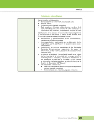 ANEXOS
Ministerio de Salud Pública 153
Las actividades principales son:
• Concertación local e Interinstitucional para la salud
• Plan de Trabajo
• Trabajo con recursos de la comunidad
• Está basado en el trabajo colaborativo de miembros de la
comunidad. Requiere que el personal de salud promocione su
organización, los capacite e incorpore a las acciones de salud
La integración de los recursos de la comunidad implica seguimiento
y evaluación de los resultados. El trabajo de los recursos de la
comunidad puede expresarse de diversas formas:
• Recuperación y aprovechamiento de los conocimientos y
capacidades de las comunidades
• Acompañamiento y participación en la elaboración de los
diagnósticos y en la planificación de las acciones de salud a
desarrollarse
• Colaboración en acciones específicas de las Estrategias
Sanitarias (inmunizaciones, seguimiento de casos de
tuberculosis, control vectorial, detección de casos de malaria,
veedurías, etc)
• El Sistema de Vigilancia Comunal está basado en el trabajo
de los recursos de la comunidad, sin embargo, para fines
metodológicos su concepto y procesos se desarrollarán en
las estrategias de VIGILANCIA EPIDEMIOLÓGICA. Revisar
el documento de Epidemiología y la Dirección Nacional de
Gestión de Riesgos del MSP Ecuador
• Las actividades a realizar son:
• Selección, capacitación, educación continua, seguimiento
de recursos de la comunidad
• Implementación con materiales, equipos e insumos
Actividades odontológicas
 
