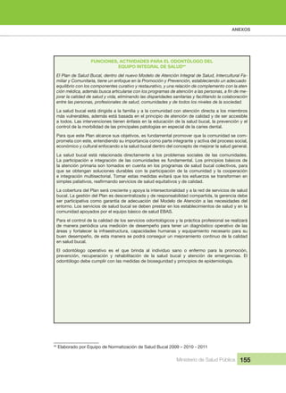 ANEXOS
Ministerio de Salud Pública 155
FUNCIONES, ACTIVIDADES PARA EL ODONTÓLOGO DEL
EQUIPO INTEGRAL DE SALUD44
El Plan de Salud Bucal, dentro del nuevo Modelo de Atención Integral de Salud, Intercultural Fa-
miliar y Comunitaria, tiene un enfoque en la Promoción y Prevención, estableciendo un adecuado 
equilibrio con los componentes curativo y restaurativo, y una relación de complemento con la aten-
-
jorar la calidad de salud y vida, eliminando las disparidades sanitarias y facilitando la colaboración 
entre las personas, profesionales de salud, comunidades y de todos los niveles de la sociedad.
La salud bucal está dirigida a la familia y a la comunidad con atención directa a los miembros 
más vulnerables, además está basada en el principio de atención de calidad y de ser accesible 
a todos. Las intervenciones tienen énfasis en la educación de la salud bucal, la prevención y el 
control de la morbilidad de las principales patologías en especial de la caries dental.
Para que este Plan alcance sus objetivos, es fundamental promover que la comunidad se com-
prometa con este, entendiendo su importancia como parte integrante y activa del proceso social, 
económico y cultural enfocando a la salud bucal dentro del concepto de mejorar la salud general.
La  salud  bucal  está  relacionada  directamente  a  los  problemas  sociales  de  las  comunidades. 
La participación e integración de las comunidades es fundamental. Los principios básicos de 
la atención primaria son tomados en cuenta en los programas de salud bucal colectivos, para 
que  se  obtengan  soluciones  durables  con  la  participación  de  la  comunidad  y  la  cooperación 
e integración multisectorial. Tomar estas medidas evitará que los esfuerzos se transformen en 
La cobertura del Plan será creciente y apoya la intersectorialidad y a la red de servicios de salud 
bucal. La gestión del Plan es descentralizada y de responsabilidad compartida, la gerencia debe 
ser participativa como garantía de adecuación del Modelo de Atención a las necesidades del 
entorno. Los servicios de salud bucal se deben prestar en los establecimientos de salud y en la 
comunidad apoyados por el equipo básico de salud EBAS.
Para el control de la calidad de los servicios odontológicos y la práctica profesional se realizará 
de manera periódica una medición de desempeño para tener un diagnóstico operativo de las 
áreas  y  fortalecer  la  infraestructura,  capacidades  humanas  y  equipamiento  necesario  para  su 
buen desempeño, de esta manera se podrá conseguir un mejoramiento continuo de la calidad 
en salud bucal.
El  odontólogo  operativo  es  el  que  brinda  al  individuo  sano  o  enfermo  para  la  promoción, 
prevención,  recuperación  y  rehabilitación  de  la  salud  bucal  y  atención  de  emergencias.  El 
odontólogo debe cumplir con las medidas de bioseguridad y principios de epidemiología.
44
 Elaborado por Equipo de Normatización de Salud Bucal 2009 – 2010 - 2011
 
