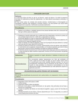 ANEXOS
Ministerio de Salud Pública 159
TOPICACIÓN CON FLÚOR
de caries. El tratamiento es fácil de implementar y no tiene efectos secundarios conocidos, ni 
agresivos
Procedimiento:
•
•
•
• Aislar los dientes con rollos de algodón y secar con la jeringa de aire para obtener un campo 
• Insertar la cubeta en la boca por 4 minutos, presionándola contra los dientes, para asegurar 
el cubrimiento de los espacios interproximales y se le pide al paciente que cierre la boca 
• Finalmente solicitar al paciente que incline la cabeza hacia abajo para retirar la cubeta bucal. 
Indicaciones Indicar al paciente no ingerir alimentos ni bebidas al menos por una 
hora
Recomendaciones
2.3%  a  partir  de  los  6  años  de  edad,  ya  que  el  mismo  actúa  como 
un  recubrimiento  para  evitar  posibles  lesiones  cariosas.  Su  uso  es 
principalmente  importante  para  la  prevención  de  las  caries  en  niños 
durante  la  visita  periódica.  La  frecuencia  recomendada  es  de  dos 
aplicaciones anuales, considerándose que cada aplicación supone un 
aporte de unos 5ml.
APLICACIÓN DE SELLANTES (TÉCNICA ART) NO INVASIVA
y efectiva
Procedimiento:
• Diagnóstico clínico de la pieza a sellar
• Control oclusal
• Aislamiento relativo (rollos de algodón)
• Remoción  de  la  placa  y  restos  alimentarios  en  las  partes  más  profundas  de  las  fosas  y 
•
algodón
•
mismo líquido del ionómero de vidrio
 