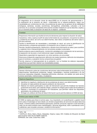ANEXOS
Ministerio de Salud Pública 173
El  diagnóstico  de  la  situación  inicial  de  salud (DSIS)  es  el  conjunto  de  aproximaciones  a 
la  explicación  de  la  situación  de  salud  –  enfermedad  de  un  espacio-población,  según  sus 
necesidades por condiciones de vida y los problemas de salud que se generan de las realidades 
servicios. Es un proceso compartido entre actores sociales mediante el cual se describe y explica, 
en un momento dado, la situación de salud de un espacio - población
Finalidad:
Proporciona información que facilita la toma de decisiones para mejorar la situación de salud.
y problemas de salud, así como sus determinantes, sean éstos competencia del sector salud o 
de otros sectores
intervenciones y programas apropiados y la evaluación de su impacto en salud.46
Permite y facilita la presentación, distribución y difusión de la información en salud, para coordinar 
y colaborar intra e intersectorialmente con los actores sociales involucrados
la asignación de recursos a nivel institucional, según necesidades reales
Desarrolla la capacidad de negociación con otros sectores y la comunidad
para el monitoreo y evaluación de los compromisos de gestión
Objetivo General:
Generar información sobre las condiciones del proceso salud enfermedad de la población y sus 
promover respuestas integrales, integradas pertinentes, efectivas y de calidad, por parte de los 
actores sectoriales, institucionales y ciudadanos
•
• Actualizar el mapa parlante del espacio población de intervención
• Elaborar de manera participativa un plan de intervención que permita fortalecer los factores 
protectores de la salud, pero además mitigar y resolver los riesgos para la salud de la población
• Elaborar  y  monitorear  el  cumplimiento  de  indicadores,  que  permitan  valorar  las  respuestas 
generadas a los problemas de salud
• Entregar a la Jefatura del Área de Salud información que le permita elaborar el DSIS del área
Ámbitos para realizar el DSIS:
de la salud. El abordaje se hace desde una división programática de servicios de salud (área de 
salud), o división político administrativa (parroquial, cantonal, provincial, regional o nivel nacional);
cualitativas, para recopilar, procesar y analizar la información.47
46
 OPS, 199
47
 CASTILLO, Alcira, Sáenz, Rocío, Céspedes, Virginia, López, M.E. Análisis de Situación de Salud 
para el sector salud de los EBAIS. Editorial.
EDNASSS. San José, Costa Rica. 2000.
,
 