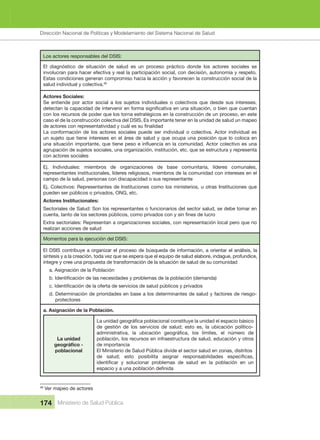 Dirección Nacional de Articulación y Manejo del Sistema Nacional de Salud y de la Red Pública
174 Ministerio de Salud Pública
Los actores responsables del DSIS:
El  diagnóstico  de  situación  de  salud  es  un  proceso  práctico  donde  los  actores  sociales  se 
involucran para hacer efectiva y real la participación social, con decisión, autonomía y respeto. 
Estas condiciones generan compromiso hacia la acción y favorecen la construcción social de la 
salud individual y colectiva.48
Actores Sociales:
Se  entiende  por  actor  social  a  los  sujetos  individuales  o  colectivos  que  desde  sus  intereses, 
con los recursos de poder que los torna estratégicos en la construcción de un proceso, en este 
caso el de la construcción colectiva del DSIS. Es importante tener en la unidad de salud un mapeo 
La  conformación  de  los  actores  sociales  puede  ser  individual  o  colectiva.  Actor  individual  es 
un sujeto que tiene intereses en el área de salud y que ocupa una posición que lo coloca en 
agrupación de sujetos sociales, una organización, institución, etc. que se estructura y representa 
con actores sociales
Ej.  Individuales:  miembros  de  organizaciones  de  base  comunitaria,  líderes  comunales, 
representantes institucionales, líderes religiosos, miembros de la comunidad con intereses en el 
campo de la salud, personas con discapacidad o sus representante
Ej. Colectivos: Representantes de Instituciones como los ministerios, u otras Instituciones que 
pueden ser públicos o privados, ONG, etc.
Actores Institucionales:
Sectoriales de Salud: Son los representantes o funcionarios del sector salud, se debe tomar en 
Extra sectoriales: Representan a organizaciones sociales, con representación local pero que no 
realizan acciones de salud
Momentos para la ejecución del DSIS:
El DSIS contribuye a organizar el proceso de búsqueda de información, a orientar el análisis, la 
síntesis y a la creación, toda vez que se espera que el equipo de salud elabore, indague, profundice, 
integre y cree una propuesta de transformación de la situación de salud de su comunidad
a. Asignación de la Población
d. Determinación de prioridades en base a los determinantes de salud y factores de riesgo-
protectores
a. Asignación de la Población.
La unidad
poblacional
de gestión de los servicios de salud; esto es, la ubicación político-
población, los recursos en infraestructura de salud, educación y otros 
de importancia
El Ministerio de Salud Pública divide el sector salud en zonas, distritos 
48
 Ver mapeo de actores 
Dirección Nacional de Políticas y Modelamiento del Sistema Nacional de Salud
 