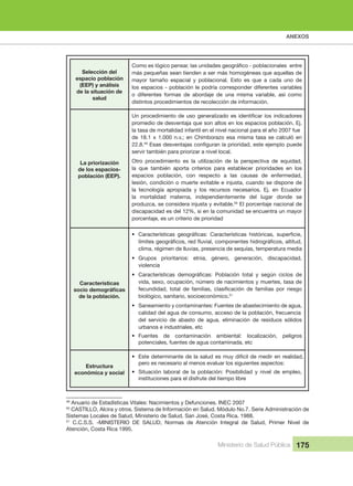 ANEXOS
Ministerio de Salud Pública 175
Selección del 
espacio población 
(EEP) y análisis 
de la situación de 
salud
más pequeñas sean tienden a ser más homogéneas que aquellas de 
mayor  tamaño  espacial  y  poblacional.  Esto  es  que  a  cada  uno  de 
los espacios - población le podría corresponder diferentes variables 
o diferentes formas de abordaje de una misma variable, así como
distintos procedimientos de recolección de información.
La priorización
de los espacios-
población (EEP).
promedio de desventaja que son altos en los espacios población. Ej. 
la tasa de mortalidad infantil en el nivel nacional para el año 2007 fue 
de 18.1 x 1.000 n.v.; en Chimborazo esa misma tasa se calculó en
22.8.49
servir también para priorizar a nivel local.
Otro  procedimiento  es  la  utilización  de  la  perspectiva  de  equidad, 
la  que  también  aporta  criterios  para  establecer  prioridades  en  los 
espacios  población,  con  respecto  a  las  causas  de  enfermedad, 
lesión, condición o muerte evitable e injusta, cuando se dispone de 
la  tecnología  apropiada  y  los  recursos  necesarios.  Ej.  en  Ecuador 
la  mortalidad  materna,  independientemente  del  lugar  donde  se 
produzca, se considera injusta y evitable.50
 El porcentaje nacional de 
discapacidad es del 12%, si en la comunidad se encuentra un mayor 
porcentaje, es un criterio de prioridad
Características 
de la población.
•
clima, régimen de lluvias, presencia de sequías, temperatura media
• Grupos  prioritarios:  etnia,  género,  generación,  discapacidad, 
violencia
•
vida, sexo, ocupación, número de nacimientos y muertes, tasa de 
biológico, sanitario, socioeconómico.51
• Saneamiento y contaminantes: Fuentes de abastecimiento de agua, 
calidad del agua de consumo, acceso de la población, frecuencia 
del  servicio  de  abasto  de  agua,  eliminación  de  residuos  sólidos 
urbanos e industriales, etc
• Fuentes  de  contaminación  ambiental:  localización,  peligros 
potenciales, fuentes de agua contaminada, etc
Estructura 
económica y social
• Este determinante de la salud es muy difícil de medir en realidad, 
pero es necesario al menos evaluar los siguientes aspectos:
• Situación  laboral  de  la  población:  Posibilidad  y  nivel  de  empleo, 
instituciones para el disfrute del tiempo libre
49
 Anuario de Estadísticas Vitales: Nacimientos y Defunciones. INEC 2007 
50
 CASTILLO, Alcira y otros. Sistema de Información en Salud. Módulo No.7. Serie Administración de 
Sistemas Locales de Salud, Ministerio de Salud. San José, Costa Rica. 1988.
51
  C.C.S.S.  -MINISTERIO  DE  SALUD,  Normas  de  Atención  Integral  de  Salud,  Primer  Nivel  de 
Atención, Costa Rica 1995.
 