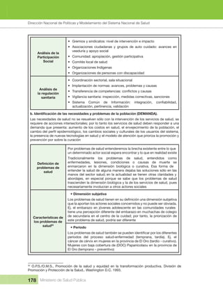 Dirección Nacional de Articulación y Manejo del Sistema Nacional de Salud y de la Red Pública
178 Ministerio de Salud Pública
Análisis de la 
Participación 
Social
• Gremios y sindicatos: nivel de intervención e impacto
• Asociaciones  ciudadanas  y  grupos  de  auto  cuidado:  avances  en 
veeduría y apoyo social
• Comunidad: apropiación, gestión participativa
• Comités local de salud
• Organizaciones Indígenas
• Organizaciones de personas con discapacidad
Análisis de 
la regulación 
sanitaria
• Coordinación sectorial, sala situacional
• Implantación de normas: avances, problemas y causas
•
• Vigilancia sanitaria: inspección, medidas correctivas, sanciones
•
actualización, pertinencia, validación
Las necesidades de salud no se resuelven sólo con la intervención de los servicios de salud, se 
requiere de acciones intersectoriales; por lo tanto los servicios de salud deben responder a una 
demanda que presenta: aumento de los costos en salud, el envejecimiento de la población, el 
la presencia de nuevas tecnologías en salud y el modelo de atención que prioriza la promoción y 
prevención por sobre la curación
problemas de 
salud
Por problemas de salud entenderemos la brecha existente entre lo que 
un determinado actor social espera encontrar y lo que en realidad existe
Tradicionalmente  los  problemas  de  salud,  entendidos  como 
enfermedades,  lesiones,  condiciones  o  causas  de  muerte  se 
enmarcaron  en  la  dimensión  biológica  o  curativa.  Esa  forma  de 
entender la salud de alguna manera dejaba las soluciones sólo en las 
manos del sector salud; en la actualidad se tienen otras claridades y 
abordajes,  en  especial  porque  se  sabe  que  los  problemas  de  salud 
trascienden la dimensión biológica y la de los servicios de salud, pues 
necesariamente involucran a otros actores sociales
Características de 
los problemas de 
salud52
• Dimensión subjetiva
que la aportan los actores sociales concernidos y no puede ser obviada. 
Ej. el embarazo en jóvenes adolescente en las comunidades rurales 
tiene una percepción diferente del embarazo en muchachas de colegio 
de secundaria en el centro de la cuidad; por tanto, la priorización de
este problema de salud, podría ser diferente
• Periodo
períodos  del  proceso  salud-enfermedad  (temprana,  tardía).  Ej.  el 
cáncer de cérvix en mujeres en la provincia de El Oro (tardío - curativo). 
Mujeres con baja cobertura de (DOC) Papanicolaou en la provincia de 
El Oro (temprano - preventivo)
52
  O.P.S./O.M.S.,  Promoción  de  la  salud  y  equidad  en  la  transformación  productiva.  División  de 
Promoción y Protección de la Salud.. Washington D.C. 1993.
Dirección Nacional de Políticas y Modelamiento del Sistema Nacional de Salud
 