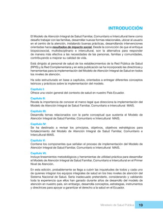 Ministerio de Salud Pública 19
INTRODUCCIÓN
El Modelo de Atención Integral de Salud Familiar, Comunitario e Intercultural tiene como
desafío trabajar con las familias, desarrollar nuevas formas relacionales, ubicar al usuario
en el centro de la atención, instalando buenas prácticas, desarrollando intervenciones
orientadas hacia resultados de impacto social. Desde la convicción de que el enfoque
biopsicosocial, multidisciplinario e intercultural, son la alternativa para responder
de manera más efectiva a las necesidades de las personas, familias y comunidades,
contribuyendo a mejorar su calidad de vida.
Está dirigido al personal de salud de los establecimientos de la Red Pública de Salud
(RPIS) y la Red Complementaria y en esta publicación se ha incorporado las directrices y
herramientas para la implementación del Modelo de Atención Integral de Salud en todos
los niveles de atención.
Ha sido estructurado en base a capítulos, orientados a entregar diferentes conceptos
teóricos y prácticos sobre la implementación del modelo.
Capítulo I:
Ofrece una visión general del contexto de salud en nuestro País Ecuador.
Capítulo II:
Revela la importancia de conocer el marco legal que direcciona la implementación del
Modelo de Atención Integral de Salud Familiar, Comunitario e Intercultural MAIS.
Capítulo III:
Desarrolla temas relacionados con la parte conceptual que sustenta el Modelo de
Atención Integral de Salud Familiar, Comunitario e Intercultural MAIS.
Capítulo IV:
Se ha destinado a revisar los principios, objetivos, objetivos estratégicos para
fortalecimiento del Modelo de Atención Integral de Salud Familiar, Comunitario e
Intercultural-MAIS.
Capítulo V:
Contiene los componentes que señalan el proceso de implementación del Modelo de
Atención Integral de Salud Familiar, Comunitario e Intercultural MAIS.
Capítulo VI:
Incluye lineamientos metodológicos y herramientas de utilidad práctica para desarrollar
el Modelo de Atención Integral de Salud Familiar, Comunitario e Intercultural en el Primer
Nivel de Atención.
En esta edición, probablemente se llega a cubrir las inquietudes de todos y cada uno
de quienes integran los equipos integrales de salud en los tres niveles de atención del
Sistema Nacional de Salud. Sería inadecuado pretenderlo, considerando y validando
toda la experiencia que ellos han ganado durante años de desarrollo del modelo de
atención en nuestro país, sin embargo, desarrolla conceptos, estrategias, instrumentos
y directrices para apoyar a garantizar el derecho a la salud en el Ecuador.
 