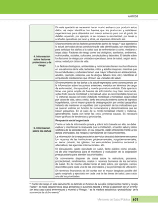 ANEXOS
Ministerio de Salud Pública 197
En este apartado es necesario hacer mucho esfuerzo por producir estos
negociaciones para obtenerlos con menor esfuerzo pero con el grado de
detalle requerido, por ejemplo, si se requiere la escolaridad, por áreas o
unidades operativas por sexo y etnia, es imperioso obtenerlo así.
4. Información
sobre factores
protectores y de
riesgo
El conocimiento de los factores protectores como de riesgo,61
que agreden a
para anticipar los daños a la salud que se enfrentarían a corto, mediano y
largo plazo. Factores de riesgo como los biológicos, sanitarios, ambientes,
nutricionales, sociales, culturales, conductuales y laborales. El detalle sobre
los factores de riesgo por unidades operativas, área de salud, según sexo,
etnia y edad por ciclos de vida.
en los extremos de la vida, lactantes, niños y adultos mayores; mientras que
conjunto de prestaciones que ofrecen las unidades de salud.
5. Información
sobre los daños
El conocimiento de los daños a la salud esperados como consecuencia de
la información sobre los puntos anteriores, medidos en términos de carga
de enfermedad, discapacidad y muerte prematura evitable. Este apartado
tiene una gama amplia de fuentes de información muy bien reconocida,
sobre todo para la morbilidad y mortalidad. Aquí es recomendable tener las
10 primeras causas (el resto y total) de morbilidad y mortalidad, según edad
por ciclos de vida, sexo y etnia, tanto en consulta externa como de egresos
tratando de mantener un equilibrio con la precisión de los indicadores que
se quieran estimar en función de numeradores y denominadores que se
hacen pequeños. En el caso de la morbi-mortalidad infantil y materna,
generalmente, basta con tener las cinco primeras causas. Es necesario
Respuesta social organizada
Frente a toda la información previa y sobre todo basada en ella, se debe
evaluar y monitorear la respuesta que la institución, el sector salud y otros
sectores de la sociedad civil, en su conjunto, están ofreciendo frente a los
daños priorizados, los riesgos y condiciones de vida prevalentes.
La información de la respuesta de los servicios de salud debe tener en cuenta
los recursos de las instituciones gubernamentales, no-gubernamentales,
el sector privado, las iglesias, las comunidades (medicina ancestral y
alternativa), las agencias internacionales, etc.
El presupuesto, gasto ejecutado en salud, tanto público como privado,
es de vital importancia para el monitoreo y evaluación de la asignación
presupuestaria para atender las prioridades.
Es conveniente disponer de datos sobre la estructura, procesos,
productividad, rendimientos, costos y recursos humanos de los servicios
de salud. Es de mucha utilidad tener el dato sobre, por ejemplo, camas
disponibles para cada una de las prioridades, y su porcentaje de utilización
gasto asignado y ejecutado en cada una de las áreas de salud, para cada
una de las prioridades.
61
Factor:” es toda característica cuya presencia o ausencia facilita o limita la aparición de un evento”
(en esta caso salud enfermedad o muerte) y Riesgo: “ es la medida estadística -probabilidad- de la
ocurrencia de dicho evento”.
.
 