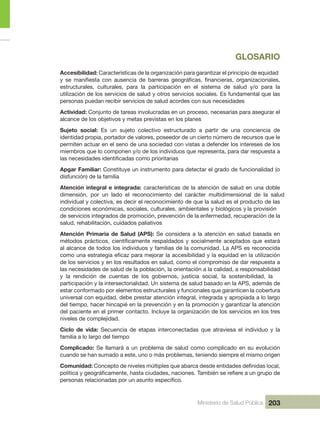 Ministerio de Salud Pública 203
GLOSARIO
Accesibilidad: Características de la organización para garantizar el principio de equidad 
estructurales,  culturales,  para  la  participación  en  el  sistema  de  salud  y/o  para  la 
utilización de los servicios de salud y otros servicios sociales. Es fundamental que las 
personas puedan recibir servicios de salud acordes con sus necesidades
Actividad: Conjunto de tareas involucradas en un proceso, necesarias para asegurar el 
alcance de los objetivos y metas previstas en los planes
Sujeto  social:  Es  un  sujeto  colectivo  estructurado  a  partir  de  una  conciencia  de 
identidad propia, portador de valores, poseedor de un cierto número de recursos que le 
permiten actuar en el seno de una sociedad con vistas a defender los intereses de los 
miembros que lo componen y/o de los individuos que representa, para dar respuesta a 
Apgar Familiar: Constituye un instrumento para detectar el grado de funcionalidad (o 
disfunción) de la familia
Atención integral e integrada: características de la atención de salud en una doble 
dimensión,  por  un  lado  el  reconocimiento  del  carácter  multidimensional  de  la  salud 
individual y colectiva, es decir el reconocimiento de que la salud es el producto de las 
condiciones económicas, sociales, culturales, ambientales y biológicos y la provisión 
de servicios integrados de promoción, prevención de la enfermedad, recuperación de la 
salud, rehabilitación, cuidados paliativos
Atención Primaria de Salud (APS): Se considera a la atención en salud basada en 
al alcance de todos los individuos y familias de la comunidad. La APS es reconocida 
de los servicios y en los resultados en salud, como el compromiso de dar respuesta a 
las necesidades de salud de la población, la orientación a la calidad, a responsabilidad 
y  la  rendición  de  cuentas  de  los  gobiernos,  justicia  social,  la  sostenibilidad,  la 
participación y la intersectorialidad. Un sistema de salud basado en la APS, además de 
estar conformado por elementos estructurales y funcionales que garanticen la cobertura 
universal con equidad, debe prestar atención integral, integrada y apropiada a lo largo 
del tiempo, hacer hincapié en la prevención y en la promoción y garantizar la atención 
del paciente en el primer contacto. Incluye la organización de los servicios en los tres 
niveles de complejidad.
Ciclo  de  vida:  Secuencia  de  etapas  interconectadas  que  atraviesa  el  individuo  y  la 
familia a lo largo del tiempo
Complicado: Se llamará a un problema de salud como complicado en su evolución 
cuando se han sumado a este, uno o más problemas, teniendo siempre el mismo origen
Comunidad:
.
 