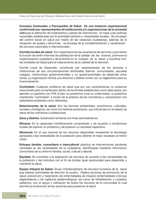 Dirección Nacional de Articulación y Manejo del Sistema Nacional de Salud y de la Red Pública
204 Ministerio de Salud Pública
Consejos Cantonales o Parroquiales de Salud. Es una instancia organizacional
conformada por representantes de instituciones y/o organizaciones de la sociedad
civil
nacionales establecidas por la autoridad sanitaria y necesidades locales.  Se encargan 
del control social en salud por medio de las veedurías ciudadanas; además de la
recepción de quejas y denuncias,  se encarga de la complementación y canalización 
de recursos nacionales e internacionales
Comités locales de salud:  Son organizaciones de usuarias/os de servicios y que tienen 
la función de emitir informes de satisfacción de la calidad  de  los  mismos, promover la 
coparticipación ciudadana y de la familia en el  cuidado  de  la  salud  y coordinar con 
las Unidades de Salud para el mejoramiento de la calidad de la atención.
Comité  Local  de  Desarrollo,  constituida  por  representantes  de  los  sectores  e 
instituciones  de  sus  circunscripciones  territoriales  (barrios,  comunidades,  escuelas 
colegios,  instituciones  gubernamentales  y  no  gubernamentales  de  desarrollo  entre 
otros). La organización tendrá una directiva y deberá contar con un reglamento para su 
funcionamiento.
Controlado:  Cualquier  problema  de  salud  que  por  sus  características  no  podamos 
solucionarlo pero si mantenerlo dentro de los límites establecidos como adecuados, por 
ejemplo un paciente con HTA si bien no podremos curar su enfermedad, si podremos 
  noc nóicarapmoc y savitamron sal ed acitcárp al ed sévart a ”odalortnoc“ olrenetnam
estándares existentes como referentes.
Determinantes  de  la  salud:  Son  los  factores  ambientales,  económicos,  culturales, 
salud de los individuos o poblaciones.
Zona y Distrito:
  Es  el  uso  racional  de  los  recursos  disponibles  empleando  la  tecnología 
apropiada a las necesidades de la población para obtener el mejor resultado al menor 
costo 
Enfoque  familiar,  comunitario  e  intercultural:  práctica  de  intervenciones  sanitarias 
comunitaria de su entorno familiar, social, cultural y laboral.
Equidad: Se considera a la asignación de recursos de acuerdo a las necesidades de 
mantener la salud 
Equipo Integral de Salud:   dulas  al ed sonamuh sosrucer ed oiranilpicsidretni opurG 
que realizan actividades de atención al usuario.  Realiza acciones de promoción de la 
salud, prevención y tratamiento de enfermedades de impacto (enfermedades crónicas 
degenerativas y de vigilancia epidemiológica), así como de rehabilitación y cuidados 
paliativos, con el apoyo y utilización de todos los recursos de la comunidad lo cual 
permita la conducción de las acciones para preservar la salud
.
.
.
.
Dirección Nacional de Políticas y Modelamiento del Sistema Nacional de Salud
 