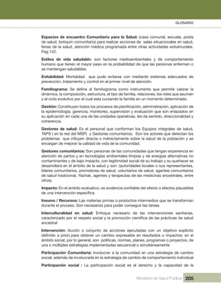 GLOSARIO
Ministerio de Salud Pública 205
Espacios de encuentro Comunitario para la Salud: (casa comunal, escuela, posta 
,dulasneselanoicautissalasedsenoiccarazilaerarap)oiratinumocníuqitob,dulased
  .selarumartxe sedadivitca sarto ertne adamargorp acidém nóicneta ,dulas al ed sairef
Pag 142.
Estilos  de  vida  saludable:  son  factores  medioambientales  y  de  comportamiento 
humano que tienen el mayor peso en la probabilidad de que las personas enfermen o 
se mantengan saludables.
Evitabilidad:  Mortalidad    que  pudo  evitarse  con  mediante  sistemas  adecuados  de 
prevención, tratamiento y control en el primer nivel de atención.
Familiograma:
dinámica, la composición, estructura, el tipo de familia, relaciones, los roles que asumen 
y el ciclo evolutivo por el cual esta cursando la familia en un momento determinado.
Gestión:
la epidemiología, gerencia, monitoreo, supervisión y evaluación que son enlazados en 
su aplicación en cada una de las unidades operativas, les da sentido, direccionalidad y 
coherencia.
Gestores  de  salud:  Es  el  personal  que  conforman  los  Equipos  integrales  de  salud, 
  sol natceted euq serotca sol noS  .soiratinumoc serotseG y  )PSM led der al ne ( SPAT
encargan de mejorar la calidad de vida de la comunidad.
Gestores comunitarios: Son personas de las comunidades que tengan experiencia en 
atención de partos y en tecnologías ambientales limpias y de energías alternativas no 
contaminantes y de bajo impacto, con legitimidad social de su trabajo y su quehacer se 
desarrollará en el ámbito de la salud y son: (autoridades locales o sus representantes, 
líderes comunitarios, promotores de salud, voluntarios de salud, agentes comunitarios 
de salud tradicional, Yachak, agentes y terapeutas de las medicinas ancestrales, entre 
otros).
Impacto:
Insumo / Recursos: Las materias primas o productos intermedios que se transforman 
durante el proceso. Son necesarios para poder conseguir las tareas
Interculturalidad  en  salud:  Enfoque  necesario  de  las  intervenciones  sanitarias, 
ancestral
Intervención:  Acción  o  conjunto  de  acciones  ejecutadas  con  un  objetivo  explícito 
ámbito social, por lo general, son  políticas, normas, planes, programas o proyectos, de 
una o múltiples estrategias implementadas secuencial o simultáneamente
Participación Comunitaria: Involucrar a la comunidad en una estrategia de cambio 
social; además de involucrarla en la estrategia de cambio de comportamiento individual
Participación  social  :  La  participación  social  es  el  derecho  y  la  capacidad  de  la 
,
 