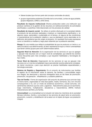 GLOSARIO
Ministerio de Salud Pública 207
• líderes locales (que forman parte del concejos cantonales de salud), 
• grupos organizados existentes (Comités de la comunidad, Juntas de agua potable, 
grupos religiosos y ONG´s, entre otros).
Resultado  de  impacto  institucional:  Efectos  producidos  sobre  una  institución  que 
produce cambios en la gestión de los recursos y/o redireccionamiento de actividades 
Resultado de impacto social:
algunos casos, perdurable o sustentable en el tiempo, en alguna de las condiciones 
o características de la población objetivo y que se plantearon como esenciales en la 
Riesgo:
  dadilibarenluv ronem o royam al atneserper riced se ,setnanimreted sus o dulas al a oñad
que tienen ciertos grupos para sufrir determinados daños
Segundo Nivel de Atención: Es la organización de los servicios en que se agregan 
y agrupan más recursos con un mayor nivel de complejidad, que atiende los eventos 
menos frecuentes pero más complejos y que requieren habilidades y tecnologías de 
tipo medio. 
Tercer  Nivel  de  Atención:  Organización  de  los  servicios  en  que  se  agrupan  más 
recursos con un nivel de complejidad mayor para atender eventos altamente complejos 
de  menor  ocurrencia  y  para  cuya  atención  se  precisa  habilidades  especializadas  y 
tecnología avanzada.
Sistema  de  Registro  y  Seguimiento:  Es  el  conjunto  de  instrumentos  que  facilitan 
el  registro  de  la  información  sobre  la  persona,  las  familias  y  comunidades  según 
sus riesgos, las atenciones y servicios entregados tanto en las fases de promoción, 
prevención, recuperación,  rehabilitación y cuidados paliativos.
Tipo de Familia : Forma de organización del conjunto de personas que conviven bajo 
consanguíneos o no, con un modo de existencia económico y social comunes, con 
sentimientos afectivos que los unen y aglutinan.  Naturalmente pasa por el nacimiento, 
luego  crecimiento,  multiplicación,  decadencia  y  trascendencia.  (IINFA)  Instituto 
Interamericano del Niño y la Familia.
Universalidad: La universalidad es la inclusión de todos los miembros de la sociedad 
llámese individuo, familia y comunidad en los servicios de salud tanto en promoción, 
prevención, curación y rehabilitación de la salud con el objeto de lograr una prestación 
integral.
.
.
 