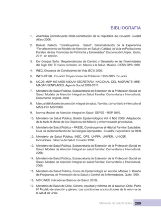 Ministerio de Salud Pública 209
BIBLIOGRAFIA
1.  Asamblea Constituyente 2008.Constitución de la República del Ecuador. Ciudad 
Alfaro 2008.
2.  Bolivar,  Kalindy.  “Construyamos    Salud”.  Sistematización  de  la  Experiencia 
“Fortalecimiento del Modelo de Atención en Salud y Calidad de Vida en Poblaciones 
Rurales  de las Provincias de Pichincha y Esmeraldas” Corporación Utopía,  Quito, 
2011, en edición.
3.  Del Bosque Sofía. Megatendencias de Cambio y Desarrollo en las Proximidades 
del Siglo XXI: El macro contexto. en  Manos a la Salud. México. CIESS-OPS.1998
4.  INEC. Encuesta de Condiciones de Vida (ECV) 2006.
5.  INEC-CEPAL .Ecuador Proyecciones de Población 1950-2025. Ecuador
6.  MCDS-MSP-ME-MIES-MIDUVI-SECRETARIA  NACIONAL  DEL  MIGRANTE-MRE-
MAGAP-SENPLADES. Agenda Social 2009-2011.
7.  Ministerio de Salud Pública, Subsecretaría de Extensión de la Protección Social en 
Salud. Modelo de Atención Integral en Salud Familiar, Comunitaria e Intercultural. 
Documento original. 2008
8.  Manual del Modelo de atención integral de salud. Familiar, comunitario e intercultural 
MAIS-FCI. MSP2009.
9.  Norma Modelo de Atención Integral en Salud  SEPSS - MSP 2010.
10.  Ministerio de Salud Pública. Boletín Epidemiológico Vol. 6 N53 2009. Adaptación 
de la tabla 9 Metas de los Objetivos del Milenio y enfermedades priorizadas.
11.  Ministerio de Salud Pública – PASSE, Construyamos el Hábitat Familiar Saludable: 
Guía de implementación de Tecnologías Apropiadas,  Ecuador, Septiembre de 2008.
12.  Ministerio  de  Salud  Pública.  INEC.  OPS.  UNFPA.  UNIFEM.  UNICEF.
Indicadores  Básicos de Salud. Ecuador 2006.
13.  Ministerio de Salud Pública, Subsecretaría de Extensión de la Protección Social en 
Salud. Modelo de Atención Integral en salud Familiar, Comunitario e Intercultural. 
2008.
14.  Ministerio de Salud Pública, Subsecretaría de Extensión de la Protección Social en 
Salud. Modelo de Atención Integral en salud Familiar, Comunitario e Intercultural. 
2008.
15.  Ministerio de Salud Pública, Curso de Epidemiologia en Acción. Módulo 3, Diseño 
de Programas de Promoción de la Salud y Control de Enfermedades, Quito 1999.
16.  MSP, INEC Indicadores Básicos de Salud, 2010).
17.  Ministerio de Salud de Chile, Género, equidad y reforma de la salud en Chile; Parte
IV. Modelo de atención y género: Las condiciones socioculturales de la reforma de 
la salud en Chile. 
 
