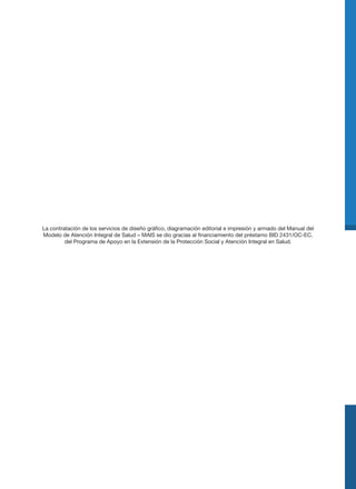 La contratación de los servicios de diseño gráfico, diagramación editorial e impresión y armado del Manual del
Modelo de Atención Integral de Salud – MAIS se dio gracias al financiamiento del préstamo BID 2431/OC-EC.
del Programa de Apoyo en la Extensión de la Protección Social y Atención Integral en Salud.
 