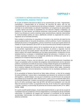 Ministerio de Salud Pública 23
CAPÍTULO 1
1. ECUADOR: EL SISTEMA NACIONAL DE SALUD:
  ANTECEDENTES, AVANCES Y RETOS
En el país el Sistema Nacional de Salud se ha caracterizado por estar  fragmentado, 
centralizado  y  desarticulado  en  la  provisión  de  servicios  de  salud,  otra  de  sus 
características ha sido la preeminencia del enfoque biologista - curativo en la atención;
centrado en la enfermedad y la atención hospitalaria; con programas de salud pública
de  corte  vertical  que  limitan  la  posibilidad  de  una  atención  integral  e  integrada  a  la 
población. En este sentido, las políticas anteriores a este proceso, de corte neoliberal 
la  institucionalidad  pública  de  salud,  debilitando  también  la  capacidad  de  control  y 
regulación de la Autoridad Sanitaria. 
Esto conllevó a profundizar la inequidad en el acceso a los servicios de salud de los 
grupos poblacionales en situación de pobreza y extrema pobreza. Fueron marcadas las 
bolsillo en el país representó casi el 50% en las economías de las familias ecuatorianas.
A  pesar  del  reconocimiento  acerca  de  la  importancia  de  que  los  servicios  de  salud 
se  encuentren  organizados  por  niveles  de  atención,  el  primero  y  segundo  nivel  de 
atención en los que se puede resolver más del 90% de los problemas de salud, en el 
sector público han estado debilitados por los bajos presupuestos, el abandono de los 
establecimientos, la escasez e inestabilidad laboral del personal, e incidieron en una 
población en el Sistema Nacional de Salud. 
De  igual  manera,  el  tercer  nivel de  atención,  que  es  predominantemente  hospitalario  de 
mayor complejidad sufrió el embate del progresivo desmantelamiento de los servicios 
públicos, expresados en la falta de recursos y la baja calidad del gasto por la debilidad en 
los procesos de supervisión y control. Además la situación se complicó por  la ausencia 
de un sistema integrado de información que permita obtener datos reales, necesarios 
la gestión.
En la actualidad el Sistema Nacional de Salud debe enfrentar, a más de los rezagos 
fecundidad que en el período 1950-1955 fue de 6,7 pasó a 2,6 en el período 2005-2010. 
de 0 a 24 años constituyen algo más del 50% del total de la población, con más del 
30% de menores de 15 años. La expectativa de vida, es de 75 años (72,1 para hombres 
y 78 para  mujeres) y el porcentaje de personas de la tercera edad es del 6,19 %. (INEC-
CEPAL, 2009). 
mortalidad hacia los problemas crónicos degenerativos, la emergencia de las entidades 
infecciosas  y  la  presencia  de  riesgos  que  favorecen  el  incremento  de  las  lesiones 
accidentales, intencionales, los trastornos mentales y emocionales y los vinculados al 
deterioro ambiental.
 
