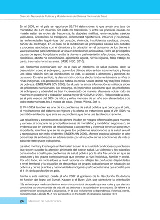 Dirección Nacional de Articulación y Manejo del Sistema Nacional de Salud y de la Red Pública
24 Ministerio de Salud Pública
En el 2009, en el país se reportaron 59.714 defunciones lo que arrojó una tasa de
mortalidad de 4.26 muertes por cada mil habitantes, y entre las primeras causas de
muerte están en orden de frecuencia, la diabetes mellitus, enfermedades cerebro
vasculares, accidentes de transporte, enfermedad hipertensiva, influenza y neumonía,
las enfermedades isquémicas del corazón, violencia, insuficiencia cardíaca, cirrosis,
cáncer de estómago. En el caso de la morbilidad las principales causas son debidas
a procesos asociados con el deterioro y la privación en el consumo de los bienes y
valores básicos para sobrellevar la vida en condiciones adecuadas. Entre las principales
causas de egreso hospitalario están la diarrea y gastroenteritis infecciosas, neumonía,
colelitiasis, aborto no especificado, apendicitis aguda, hernia inguinal, falso trabajo de
parto, traumatismo intracraneal. (MSP, INEC. 2010).
Los problemas nutricionales son en el país un problema de salud pública, tanto la
desnutrición como el sobrepeso, que en los últimos años se han incrementado y tienen
una clara relación con las condiciones de vida, el acceso a alimentos y patrones de
consumo. En este sentido, la desnutrición crónica afecta fundamentalmente a niños y
niñas indígenas, a la población que habita en zonas rurales donde hay mayores índices
de pobreza. (ENDEMAIN ECV 2006). En el país no existe información actualizada sobre
los problemas nutricionales, sin embargo, es importante considerar que los problemas
de sobrepeso y obesidad se han incrementado de manera alarmante sobre todo en
mujeres en edad fértil y población adulta mayor (ENDEMAIN 2004). Relacionado a esto,
en el país menos del 50% de niños y niñas menores de un año son alimentados con
leche materna hasta los 3 meses de edad. (Freire, Wilma. 2011).
El VIH-SIDA también es uno de los problemas de salud pública que preocupa al país,
el mejoramiento del sistema de registro y la oferta de tratamiento para el VIH-SIDA ha
permitido evidenciar que este es un problema que tiene una tendencia creciente.
Las relaciones y concepciones de género inciden en riesgos diferenciales para mujeres
y varones, al comparar las principales causas de mortalidad y morbilidad según sexo, se
evidencia que en varones las relacionadas a accidentes y violencia tienen un peso muy
importante, mientras que en las mujeres los problemas relacionados a la salud sexual
y reproductiva son más evidentes (ENDEMAIN 2006). Merece especial atención el alto
porcentaje de embarazos en adolescentes por el impacto en las condiciones de vida y
salud de este grupo poblacional.
La salud mental y los riesgos ambientales6
son en la actualidad condiciones y problemas
que deben suscitar la atención prioritaria del sector salud. La violencia y los suicidios
consumados constituyen problemas de salud pública por la alta frecuencia en que se
producen y las graves consecuencias que generan a nivel individual, familiar y social.
Por otro lado, los indicadores a nivel nacional no reflejan las profundas disparidades
a nivel territorial y la situación de desventaja de grupos poblacionales en situación de
pobreza y de los pueblos y nacionalidades indígenas y afro-ecuatoriana que constituyen
el 11% de la población del país.
Frente a esta realidad, desde el año 2007 el gobierno de la Revolución Ciudadana
en función del logro del Sumak Kausay o el Buen Vivir, que constituye la orientación
6
Se entiende por medio ambiente el entorno o suma total de aquello que nos rodea y que afecta y
condiciona las circunstancias de vida de las personas o la sociedad en su conjunto. Se refiere a la
contaminación sociocultural y psicosocial, en la que incluiríamos la dependencia, violencia, estrés,
competitividad. Lalonde M. A new perspective on the health of canadians. Canadá 1978
Dirección Nacional de Políticas y Modelamiento del Sistema Nacional de Salud
 