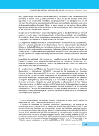 ECUADOR: EL SISTEMA NACIONAL DE SALUD: Antecedentes, Avances Y Retos
Ministerio de Salud Pública 25
ética y política que marca el accionar del Estado y sus instituciones, ha definido como
prioritario el sector social y particularmente la salud, lo que se expresa entre otros
aspectos en un incremento importante del presupuesto7
y en concordancia con el
mandato Constitucional, se establece la política de universalidad y gratuidad progresiva
de la atención pública de salud. Al ser la salud uno de los elementos más sensibles
para el mejoramiento de la calidad de vida, la transformación del sector se constituye en
un eje prioritario del desarrollo del país.
El logro de la transformación propuesta implica superar la deuda histórica que tiene el
país con el sector salud y cambios profundos en la institucionalidad y las modalidades
de prestación de servicios, que requieren estrategias de intervención de corto, mediano
y largo plazo para fortalecer el Sistema Nacional de Salud.
En una primera etapa se intervino en el mejoramiento de la infraestructura, equipamiento,
recursos humanos, dotación de medicamentos e insumos a las unidades de salud del
Ministerio de Salud Pública, con la finalidad de incrementar la cobertura de atención y
disminuir el alto gasto para la recuperación de la salud de las familias ecuatorianas. Se
inició además con el fortalecimiento del I Nivel de atención con la implementación del
Modelo de Atención Integral de Salud y la constitución de los Equipos Básicos de Salud
(EBAS)
La política de gratuidad y la inversión en establecimientos del Ministerio de Salud
Pública, incidieron en un incremento significativo de las coberturas de atención,8
por
otro lado se ha logrado reposicionar los servicios públicos de salud como una alternativa
para la resolución de sus necesidades.
El fortalecimiento del Modelo de Atención Integral de Salud con enfoque Familiar,
Comunitario e Intercultural, (MAIS-FC) incorporando la estrategia de Atención
Primaria de Salud Renovada (APS-R), es uno de los ejes prioritarios del proceso de
transformación del sector salud, su organización e implementación debe responder a
las nuevas demandas y necesidades de salud del país que devienen de los cambios
en el perfil demográfico y epidemiológico, a la necesidad de superar las brechas en
el acceso a servicios integrales de salud; consolidar la articulación de la Red Pública
y Complementaria de Salud , así como el fortalecimiento de la capacidad resolutiva
del primero, segundo y tercer nivel de atención. IV nivel de atención se encuentra la
investigación y Centros de Subespecialidad. En este enfoque se enmarca el presente
documento, como guía conceptual y práctica de oferta de servicios en el contexto del
Sistema Nacional de Salud.
7
En cinco años la inversión del Ministerio de Salud Pública pasó de menos de 600 millones de
dólares en el año 2006 a 1.400 millones de dólares en el 2011.
8
El número de atenciones de morbilidad, preventivas, odontológicas y de emergencia se
incrementaron en un porcentaje de 171%, pasaron de 14.372.251 en el 2006 a 34.631.099. Si bien
el mayor número de atenciones son de morbilidad, también las atenciones preventivas tuvieron
un incremento significativo. La cobertura del parto institucional alcanzo en el año 2010 el 85.7%
frente al 80.8% registrado en el año 2005. La gratuidad de los medicamentos también incremento
sustancialmente el número de recetas entregadas a las y los usuarios de las unidades del MSP. La
inversión en medicamentos desde el 2008 al 2011 es de aproximadamente 200 millones de dólares.
De igual manera, los exámenes de laboratorio que se incrementaron en un 134%, las cirugías en un
47% y los egresos hospitalarios en un 43%, de 384.000 en el 2006 a 503.315 en el año 2010.
 