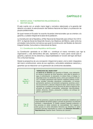 Ministerio de Salud Pública 29
CAPÍTULO 2
2.  MARCO LEGAL Y NORMATIVO RELACIONADO AL
  SECTOR SALUD
El  país  cuenta  con  un  amplio  marco  legal  y  normativo  relacionado  a  la  garantía  del 
derecho a la salud, la estructuración del Sistema Nacional de Salud y la protección de 
grupos poblacionales.
De igual manera el Ecuador ha suscrito Acuerdos Internacionales que se orientan a la 
garantía y cuidado integral de la salud de la población.
La Constitución de la República, el Plan Nacional de Desarrollo para el Buen Vivir 2013-
2017, la Agenda Social de Desarrollo Social y los Objetivos del Milenio, están entre los 
principales instrumentos normativos que guían la construcción del Modelo de Atención 
Integral Familiar, Comunitario e Intercultural de Salud.
2.1. Constitución de la República del Ecuador
La  Constitución  aprobada  en  el  2008  e s constituye  el  marco  normativo  que  rige  la 
organización  y  vida  democrática  del  país,  representa  un  nuevo  pacto  social  para  la 
garantía y ejercicio de los derechos y responsabilidades en función del logro del Buen 
Vivir, el Sumak Kawsay.
Desde la perspectiva de una concepción integral de la salud y de la visión integradora 
del marco constitucional, varios de sus capítulos y articulados establecen derechos y 
garantías que se relacionan con la generación de condiciones saludables.
Cap. II
Sección 7
Art. 32
“DERECHOS DEL BUEN VIVIR”
La salud es un derecho que garantiza el Estado, cuya realización
se vincula al ejercicio de otros derechos, entre ellos el derecho al
agua, la alimentación, la educación, la cultura física, el trabajo, la
seguridad social, los ambientes sanos y otros que sustentan el buen
vivir. El Estado garantizará este derecho mediante políticas econó-
micas, sociales, culturales, educativas y ambientales; y el acceso
permanente, oportuno y sin exclusión a programas, acciones y servi-
cios de promoción y atención integral de salud, salud sexual y salud
reproductiva.La prestación de los servicios de salud se regirá por los
principios de equidad, universalidad, solidaridad, interculturalidad,
género y generacional”.ii
Cap. III
Art. 35
responsabilidad del ámbito público y privado de garantizar una atención
prioritaria y especializada. El Estado prestará especial protección a
las personas en doble condición de vulnerabilidad. Con respecto a
estos grupos en varios articulados menciona sus derechos en salud.
Incorpora artículos importantes en cuanto a los Derechos Sexuales y
Reproductivos (Capítulo Sexto “Derechos de Libertad”):
 