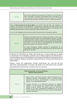 Dirección Nacional de Articulación y Manejo del Sistema Nacional de Salud y de la Red Pública
30 Ministerio de Salud Pública
Art. 66
Se reconoce y garantizará a las personas: El derecho a tomar decisiones
libres, informadas, voluntarias y responsables sobre su sexualidad, y su
vida y orientación sexual. El Estado promoverá el acceso a los medios
necesarios para que estas decisiones se den en condiciones seguras.
Sobre el Sistema Nacional de Salud (SNS) en los artículos 358, 359, 360 y 361 establece su
creación, los principios, los componentes, características y garantías que debe cumplir para
garantizar el derecho a la salud de toda la población. Establece también las características del
Modelo Integral de Salud y la estructuración de la Red Pública de Salud.
En el Art. 361 establece que los servicios públicos de salud serán universales y gratuitos
Art. 361
Señala que el Estado ejercerá la rectoría del sistema a través de la
autoridad sanitaria nacional, será responsable de formular la política
nacional de salud, y normará, regulará y controlará todas las actividades
relacionadas con la salud, así como el funcionamiento de las entidades
del sector y en el Art. 363 las responsabilidades del Estado para
garantizar el ejercicio del derecho a la salud.
La actual Constitución también promueve la participación de la
comunidad en todos ámbitos y se constituye como el Quinto Poder del
Estado (Art. 95, 208)
El Sistema de Información de Salud, está regido por un marco legal que va desde
la Constitución de la República, pasando por el código Orgánico de Planificación y
Finanzas Públicas, la Ley de Estadística, la Ley Orgánica del Sistema Nacional de Salud,
hasta el Estatuto Orgánico de Gestión Organizacional por Procesos del Ministerio de
Salud Pública.
Además, cuenta con reglamentos, normas, resoluciones, etc., que son las que
estructuran adecuadamente el proceso del Sistema de Información para canalizar
adecuadamente la información a usuarios internos y externos.
Todas las personas, en forma individual o
colectiva tienen derecho a:
Art. 18
1. Buscar, recibir, intercambiar, producir y difundir información veraz,
verificada, oportuna, contextualizada, plural, sin censura previa
acerca de los hechos, acontecimientos y procesos de interés
general, y con responsabilidad ulterior.
2. Acceder libremente a la información generada en entidades
públicas, o en las privadas que manejen fondos del Estado o
realicen funciones públicas. No existirá reserva de información
excepto en los casos expresamente establecidos en la ley. En
caso de violación a los derechos humanos, ninguna entidad pública
negará la información.
Dirección Nacional de Políticas y Modelamiento del Sistema Nacional de Salud
 
