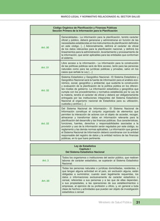 MARCO LEGAL Y NORMATIVO RELACIONADO AL SECTOR SALUD
Ministerio de Salud Pública 31
Código Orgánico de Planificación y Finanzas Públicas
Sección Primera de la Información para la Planificación
Art. 30
Generalidades.- La información para la planificación, tendrá carácter
oficial y público, deberá generarse y administrarse en función de las
necesidades establecidas en los instrumentos de planificación definidos
en este código. […] Adicionalmente, definirá el carácter de oficial
de los datos relevantes para la planificación nacional, y definirá los
lineamientos para la administración, levantamiento y procesamiento de
la información, que serán aplicables para las entidades que conforman
el sistema.
Art. 31
Libre acceso a la información.- La información para la construcción
de las políticas públicas será de libre acceso, tanto para las personas
naturales como para las jurídicas públicas y privadas, salvo en los
casos que señale la Ley […]
Art. 32
Sistema Estadístico y Geográfico Nacional.- El Sistema Estadístico y
Geográfico Nacional será la fuente de información para el análisis eco-
nómico, social, geográfico y ambiental, que sustente la construcción
y evaluación de la planificación de la política pública en los diferen-
tes niveles de gobierno. La información estadística y geográfica que
cumpla con los procedimientos y normativa establecida por la Ley de
la materia, tendrá el carácter de oficial y deberá ser obligatoriamente
entregada por las instituciones integrantes del Sistema Estadístico
Nacional al organismo nacional de Estadística para su utilización,
custodia y archivo […]
Art. 33
Del Sistema Nacional de Información.- El Sistema Nacional de
Información constituye el conjunto organizado de elementos que
permiten la interacción de actores con el objeto de acceder, recoger,
almacenar y transformar datos en información relevante para la
planificación del desarrollo y las finanzas públicas. Sus características,
funciones, fuentes, derechos y responsabilidades asociadas a la
provisión y uso de la información serán regulados por este código, su
reglamento y las demás normas aplicables. La información que genere
el Sistema Nacional de Información deberá coordinarse con la entidad
responsable del registro de datos y la entidad rectora de las finanzas
públicas, en lo que fuere pertinente.
Ley de Estadística
Capítulo I
Del Sistema Estadístico Nacional
Art. 3
Todos los organismos o instituciones del sector público, que realicen
labores de carácter estadístico, se sujetarán al Sistema Estadístico
Nacional.
Art. 20
Todas las personas naturales o jurídicas domiciliadas, residentes, o
que tengan alguna actividad en el país, sin exclusión alguna, están
obligadas a suministrar, cuando sean legalmente requeridas, los
datos o informaciones exclusivamente de carácter estadístico o
censal, referentes a sus personas y a las que de ellas dependan,
a sus propiedades, a las operaciones de sus establecimientos o
empresas, al ejercicio de su profesión u oficio, y, en general a toda
clase de hechos y actividades que puedan ser objeto de investigación
estadística o censal
 