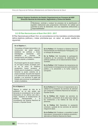 Dirección Nacional de Articulación y Manejo del Sistema Nacional de Salud y de la Red Pública
32 Ministerio de Salud Pública
Estatuto Orgánico Sustitutivo de Gestión Organizacional por Procesos del MSP
Dirección Nacional de Información, Seguimiento y Control de Gestión
gestión institucional para proporcionar información de calidad que
permita la toma de decisiones. Con sus respectivas atribuciones y
responsabilidades”
2.2. El Plan Nacional para el Buen Vivir 2013 - 2017
En el Objetivo 1,
En el Objetivo 3
“Consolidar el Estado democrático y la
construcción del poder popular”
establece las políticas y líneas
estratégicas necesarias para
radicalizar el proceso de
transformación del Estado y fortalecer
el poder popular y ciudadano.
El principal agente de acción colectiva
es, sin lugar a dudas, el Estado; pero
no es el único. El Gobierno
ecuatoriano busca recuperar el
Estado para la ciudadanía y, también,
fomentar la acción colectiva de la
propia sociedad. Se parte del respecto
a la autonomía de las organizaciones
sociales y se reconoce el papel del
Estado para promover la participación
social y ciudadana.
“Mejorar la calidad de vida de la
población” es un reto amplio que
demanda la consolidación de los logros
alcanzados en los últimos seis años y
medio, mediante el fortalecimiento de
políticas intersectoriales y la
consolidación del Sistema Nacional de
Inclusión y Equidad Social.
En la Política 1.7: Fortalecer el Sistema Nacional
Descentralizado de Planificación Participativa, con
un enfoque de derechos.
En la Política 1.9: Consolidar la participación
ciudadana en los procesos de elaboración de
políticas públicas y en el relacionamiento Estado –
sociedad.
En la Política 1.13: Fortalecer los mecanismos de
control social, la transparencia de la administración
pública y la prevención y la lucha contra la
corrupción.
En la Política 3.1: Promover el mejoramiento de la
calidad en la prestación de servicios de atención
que componen el Sistema Nacional de Inclusión y
Equidad Social.
En la Política 3.2: Ampliar los servicios de
prevención y promoción de la salud para mejorar
las condiciones y los hábitos de vida de las
personas.
En la Política 3.3: Garantizar la prestación
universal y gratuita de los servicios de atención
integral de salud.
En la Política 3.4: Fortalecer y consolidar la salud
intercultural, incorporando la medicina ancestral y
alternativa al Sistema Nacional de Salud.
El Plan Nacional para el Buen Vivir, en concordancia con los mandatos constitucionales
define objetivos, políticas y metas prioritarias que en salud se puede resaltar los
siguientes:  
Dirección Nacional de Políticas y Modelamiento del Sistema Nacional de Salud
 
