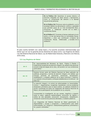MARCO LEGAL Y NORMATIVO RELACIONADO AL SECTOR SALUD
Ministerio de Salud Pública 33
2.3. Ley Orgánica de Salud
Art. 6
Art. 10
Art. 69
El país cuenta también con varias leyes y ha suscrito acuerdos internacionales que
tienen que ver con la garantía de los derechos de salud como: Ley Orgánica de Salud,
Ley del Sistema Nacional de Salud, Ley de Maternidad Gratuita y Atención a la Infancia,
entre otras.
Es responsabilidad del Ministerio de Salud Pública: 3. Diseñar e
implementar programas de atención integral y de calidad a las personas
durante todas las etapas de la vida y de acuerdo con sus condiciones
particulares.”
Quienes forman parte del Sistema Nacional de Salud aplicarán las
políticas, programas y normas de atención integral y de calidad, que
incluyen acciones de promoción, prevención, recuperación,
rehabilitación y cuidados paliativos de la salud individual y colectiva,
con sujeción a los principios y enfoques establecidos en el artículo 1 de
esta Ley.”
La atención integral y el control de enfermedades no transmisibles,
crónico — degenerativas, congénitas, hereditarias y de los problemas
declarados prioritarios para la salud pública, se realizará mediante la
acción coordinada de todos los integrantes del Sistema Nacional de
Salud y de la participación de la población en su conjunto.
Comprenderá la investigación de sus causas, magnitud e impacto
sobre la salud, vigilancia epidemiológica, promoción de hábitos y
estilos de vida saludable, prevención, recuperación, rehabilitación,
reinserción social de las personas afectadas y cuidados paliativos.
Los integrantes del Sistema Nacional de Salud garantizarán la
disponibilidad y acceso a programas y medicamentos para estas
enfermedades, con énfasis en medicamentos genéricos, priorizando a
los grupos vulnerables.”
En la Política 3.5: Garantizar el acceso efectivo a
servicios integrales de salud sexual y reproductiva,
como un componente del derecho a la libertad
sexual de las personas
En la Política 3.6: Promover entre la población y en la
sociedad hábitos de alimentación nutritiva y saludable
que permitan gozar de un nivel de desarrollo físico,
emocional e intelectual acorde con su edad y
condiciones físicas.
En la Política 3.7: Fomentar el tiempo dedicado al ocio
activo y el uso del tiempo libre en actividades físicas,
deportivas y otras que contribuyan a mejorar las
condiciones físicas, intelectuales y sociales de la
población.
 
