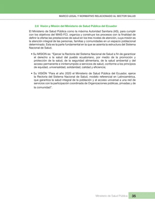 MARCO LEGAL Y NORMATIVO RELACIONADO AL SECTOR SALUD
Ministerio de Salud Pública 35
2.6  Visión y Misión del Ministerio de Salud Pública del Ecuador
El Ministerio de Salud Pública como la máxima Autoridad Sanitaria (AS), para cumplir 
la atención integral de las personas, familias y comunidades en un espacio poblacional 
determinado. Esta es la parte fundamental en la que se asienta la estructura del Sistema 
Nacional de Salud.
el  derecho  a  la  salud  del  pueblo  ecuatoriano,  por  medio  de  la  promoción  y 
protección  de  la  salud,  de  la  seguridad  alimentaria,  de  la  salud  ambiental  y  del 
acceso permanente e ininterrumpido a servicios de salud, conforme a los principios 
• Su VISIÓN “Para el año 2020 el Ministerio de Salud Pública del Ecuador, ejerce
la Rectoría del Sistema Nacional de Salud, modelo referencial en Latinoamérica, 
que garantiza la salud integral de la población y el acceso universal a una red de 
servicios con la participación coordinada de Organizaciones públicas, privadas y de 
la comunidad”.
,
 