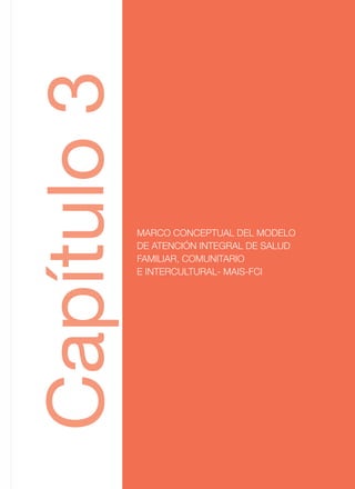 MARCO CONCEPTUAL DEL MODELO
DE ATENCIÓN INTEGRAL DE SALUD
FAMILIAR, COMUNITARIO
E INTERCULTURAL- MAIS-FCI
Capitulo3
MARCO CONCEPTUAL DEL MODELO
DE ATENCIÓN INTEGRAL DE SALUD
FAMILIAR, COMUNITARIO
E INTERCULTURAL- MAIS-FCI
Capítulo3
 