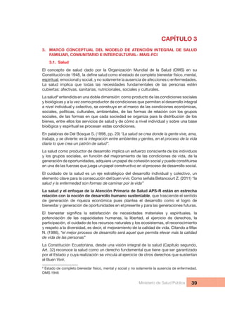 Ministerio de Salud Pública 39
CAPÍTULO 3
3.  MARCO  CONCEPTUAL  DEL  MODELO  DE  ATENCIÓN  INTEGRAL  DE  SALUD 
FAMILIAR, COMUNITARIO E INTERCULTURAL- MAIS-FCI
3.1.  Salud
El  concepto  de  salud  dado  por  la  Organización  Mundial  de  la  Salud  (OMS)  en  su 
espiritual, emocional y social, y no solamente la ausencia de afecciones o enfermedades. 
La  salud  implica  que  todas  las  necesidades  fundamentales  de  las  personas  estén 
cubiertas: afectivas, sanitarias, nutricionales, sociales y culturales.
La salud9
 entendida en una doble dimensión: como producto de las condiciones sociales 
y biológicas y a la vez como productor de condiciones que permiten el desarrollo integral 
a nivel individual y colectivo, se construye en el marco de las condiciones económicas, 
sociales, políticas, culturales, ambientales, de las formas de relación con los grupos 
sociales, de las formas en que cada sociedad se organiza para la distribución de los 
bienes, entre ellos los servicios de salud y de cómo a nivel individual y sobre una base 
biológica y espiritual se procesan estas condiciones.
En palabras de Del Bosque S. (1998, pp. 20) “La salud se crea donde la gente vive, ama, 
trabaja, y se divierte: es la integración entre ambientes y gentes, en el proceso de la vida 
diaria lo que crea un patrón de salud”.
La salud como productor de desarrollo implica un esfuerzo consciente de los individuos 
y los grupos sociales, en función del mejoramiento de las condiciones de vida, de la 
generación de oportunidades, adquiere un papel de cohesión social y puede constituirse 
en una de las fuerzas que juega un papel constructivo en el proceso de desarrollo social.
El cuidado de la salud es un eje estratégico del desarrollo individual y colectivo, un 
elemento clave para la consecución del buen vivir. Como señala Betancourt Z. (2011) “la 
salud y la enfermedad son formas de caminar por la vida”
La salud y el enfoque de la Atención Primaria de Salud APS-R están en estrecha 
relación con la noción de desarrollo humano sustentable, que trasciende el sentido 
de  generación  de  riqueza  económica  pues  plantea  el  desarrollo  como  el  logro  de 
bienestar y generación de oportunidades en el presente y para las generaciones futuras.
potenciación  de  las  capacidades  humanas,  la  libertad,  el  ejercicio  de  derechos,  la 
participación, el cuidado de los recursos naturales y los ecosistemas, el reconocimiento 
y respeto a la diversidad, es decir, el mejoramiento de la calidad de vida. Citando a Max 
N. (1986), “el mejor proceso de desarrollo será aquel que permita elevar más la calidad 
de vida de las personas”
La Constitución Ecuatoriana, desde una visión integral de la salud (Capítulo segundo, 
Art. 32) reconoce la salud como un derecho fundamental que tiene que ser garantizado 
por el Estado y cuya realización se vincula al ejercicio de otros derechos que sustentan 
el Buen Vivir.
9
 Estado de completo bienestar físico, mental y social y no solamente la ausencia de enfermedad. 
OMS 1946
 