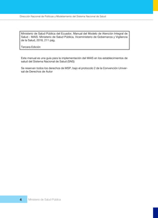 Dirección Nacional de Articulación y Manejo del Sistema Nacional de Salud y de la Red Pública
4 Ministerio de Salud Pública
 Ministerio de Salud Pública del Ecuador, Manual del Modelo de Atención Integral de
Salud - MAIS: Ministerio de Salud Pública, Viceministerio de Gobernanza y Vigilancia
de la Salud, 2018, 211 pág.
Tercera Edición
Este manual es una guía para la implementación del MAIS en los establecimientos de
salud del Sistema Nacional de Salud (SNS)
Se reservan todos los derechos de MSP, bajo el protocolo 2 de la Convención Univer-
sal de Derechos de Autor
Dirección Nacional de Políticas y Modelamiento del Sistema Nacional de Salud
 