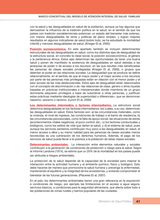 MARCO CONCEPTUAL DEL MODELO DE ATENCIÓN INTEGRAL DE SALUD  FAMILIAR
Ministerio de Salud Pública 41
con la salud y las desigualdades en salud de la población, aunque ya hay algunos que 
países con tradición socialdemócrata potencian un estado del bienestar más extenso, 
con  menos  desigualdades  de  renta  y  políticas  de  pleno  empleo,  y  logran  mejores 
resultados en algunos indicadores de salud (sobre todo, se ha estudiado la mortalidad 
infantil) y menores desigualdades de salud. (Krieger Et al, 2005)
Posición  socioeconómica.  En  este  apartado  también  se  incluyen  determinantes 
estructurales de las desigualdades en salud, como los distintos ejes de desigualdad de 
la estructura social, en concreto la clase social, la posición socioeconómica, el género 
y la pertenencia étnica. Estos ejes determinan las oportunidades de tener una buena 
las  personas  de  clases  sociales  privilegiadas  (Krieger  Et  al,  2000),  o  grupos  que 
relacionalmente, en el sentido de que el mayor poder y el mejor acceso a los recursos 
por parte de las personas más privilegiadas están en relación con el menor poder y el 
peor acceso de las más desfavorecidas. Estos ejes de desigualdad están relacionados 
con el concepto de discriminación o de «las relaciones de clase, género o etnia injustas 
basadas en prácticas institucionales e interpersonales donde miembros de un grupo 
estas prácticas mediante ideologías de superioridad o diferencias», que se denominan 
clasismo, sexismo o racismo. (Lynch Et al, 2000)
Los  determinantes  intermedios  o  factores  intermediarios.  La  estructura  social 
determina desigualdades en los factores intermediarios, los cuales, a su vez, determinan 
las desigualdades en salud. Estos factores son: a) las circunstancias materiales, como 
la vivienda, el nivel de ingresos, las condiciones de trabajo o el barrio de residencia; b)
las circunstancias psicosociales, como la falta de apoyo social, las situaciones de estrés 
(acontecimientos vitales negativos), el poco control, etc.; c) los factores conductuales y
biológicos, como los estilos de vida que dañan la salud, y d) el sistema de salud, pues 
aunque los servicios sanitarios contribuyen muy poco a las desigualdades en salud, el 
menor acceso a ellos y su menor calidad para las personas de clases sociales menos 
favorecidas  es  una  vulneración  de  los  derechos  humanos.  Además,  el  pago  de  los 
servicios de salud puede llevar a la pobreza a la población de estas clases sociales.
Determinantes  ambientales.    La  interacción  entre  elementos  naturales  y  sociales 
contribuyen a la generación de condiciones de protección o riesgo para la salud. Según 
el informe Landone (1974), se estima que un 20% de la mortalidad en los países puede 
ser atribuida a riesgos ambientales.
La  protección  de  la  salud  depende  de  la  capacidad  de  la  sociedad  para  mejorar  la 
interacción entre la actividad humana y el ambiente químico, físico y biológico. Esto 
debe hacerse de manera que promocione la salud humana y prevenga la enfermedad, 
manteniendo el equilibrio y la integridad de los ecosistemas, y evitando comprometer el 
bienestar de las futuras generaciones. (Placeres Et al, 2007)
En el país, los determinantes ambientales tienen una gran relevancia en la exposición 
a  condiciones  de  riesgo,  por  ejemplo  las  limitaciones  en  el  acceso  a  agua  segura, 
servicios básicos, a condiciones para la seguridad alimentaria, que afecta sobre todo a 
las poblaciones de zonas rurales y barrios populares de las ciudades.
 