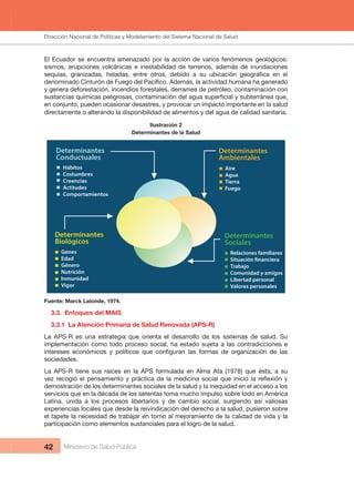 Dirección Nacional de Articulación y Manejo del Sistema Nacional de Salud y de la Red Pública
42 Ministerio de Salud Pública
El Ecuador se encuentra amenazado por la acción de varios fenómenos geológicos: 
sismos,  erupciones  volcánicas  e  inestabilidad  de  terrenos,  además  de  inundaciones 
y genera deforestación, incendios forestales, derrames de petróleo, contaminación con 
en conjunto, pueden ocasionar desastres, y provocar un impacto importante en la salud 
directamente o alterando la disponibilidad de alimentos y del agua de calidad sanitaria.
Ilustración 2
Determinantes de la Salud
Determinantes
Conductuales
Determinantes
Ambientales
Determinantes
Sociales
Hábitos
Costumbres
Creencias
Actitudes
Comportamientos
Aire
Agua
Tierra
Fuego
Relaciones familiares
a
Trabajo
Comunidad y amigos
Libertad personal
Valores personales
Determinantes
Biológicos
Genes
Edad
Género
Nutrición
Inmunidad
Vigor
Fuente: Marck Lalonde, 1974.
3.3.  Enfoques del MAIS
3.3.1  La Atención Primaria de Salud Renovada (APS-R)
La  APS-R  es  una  estrategia  que  orienta  el  desarrollo  de  los  sistemas  de  salud.  Su 
implementación como todo proceso social, ha estado sujeta a las contradicciones e 
sociedades.
La  APS-R  tiene  sus  raíces  en  la  APS  formulada  en  Alma  Ata  (1978)  que  ésta,  a  su 
demostración de los determinantes sociales de la salud y la inequidad en el acceso a los 
servicios que en la década de los setentas toma mucho impulso sobre todo en América 
Latina,  unida  a  los  procesos  libertarios  y  de  cambio  social,  surgiendo  así  valiosas 
experiencias locales que desde la reivindicación del derecho a la salud, pusieron sobre 
el tapete la necesidad de trabajar en torno al mejoramiento de la calidad de vida y la 
participación como elementos sustanciales para el logro de la salud.
Dirección Nacional de Políticas y Modelamiento del Sistema Nacional de Salud
 