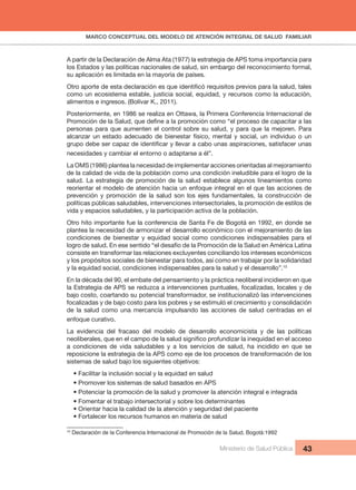 MARCO CONCEPTUAL DEL MODELO DE ATENCIÓN INTEGRAL DE SALUD FAMILIAR
Ministerio de Salud Pública 43
A partir de la Declaración de Alma Ata (1977) la estrategia de APS toma importancia para
los Estados y las políticas nacionales de salud, sin embargo del reconocimiento formal,
su aplicación es limitada en la mayoría de países.
Otro aporte de esta declaración es que identificó requisitos previos para la salud, tales
como un ecosistema estable, justicia social, equidad, y recursos como la educación,
alimentos e ingresos. (Bolívar K., 2011).
Posteriormente, en 1986 se realiza en Ottawa, la Primera Conferencia Internacional de
Promoción de la Salud, que define a la promoción como “el proceso de capacitar a las
personas para que aumenten el control sobre su salud, y para que la mejoren. Para
alcanzar un estado adecuado de bienestar físico, mental y social, un individuo o un
grupo debe ser capaz de identificar y llevar a cabo unas aspiraciones, satisfacer unas
necesidades y cambiar el entorno o adaptarse a él”.
La OMS (1986) plantea la necesidad de implementar acciones orientadas al mejoramiento
de la calidad de vida de la población como una condición ineludible para el logro de la
salud. La estrategia de promoción de la salud establece algunos lineamientos como
reorientar el modelo de atención hacia un enfoque integral en el que las acciones de
prevención y promoción de la salud son los ejes fundamentales, la construcción de
políticas públicas saludables, intervenciones intersectoriales, la promoción de estilos de
vida y espacios saludables, y la participación activa de la población.
Otro hito importante fue la conferencia de Santa Fe de Bogotá en 1992, en donde se
plantea la necesidad de armonizar el desarrollo económico con el mejoramiento de las
condiciones de bienestar y equidad social como condiciones indispensables para el
logro de salud. En ese sentido “el desafío de la Promoción de la Salud en América Latina
consiste en transformar las relaciones excluyentes conciliando los intereses económicos
y los propósitos sociales de bienestar para todos, así como en trabajar por la solidaridad
y la equidad social, condiciones indispensables para la salud y el desarrollo”.10
En la década del 90, el embate del pensamiento y la práctica neoliberal incidieron en que
la Estrategia de APS se reduzca a intervenciones puntuales, focalizadas, locales y de
bajo costo, coartando su potencial transformador, se institucionalizó las intervenciones
focalizadas y de bajo costo para los pobres y se estimuló el crecimiento y consolidación
de la salud como una mercancía impulsando las acciones de salud centradas en el
enfoque curativo.
La evidencia del fracaso del modelo de desarrollo economicista y de las políticas
neoliberales, que en el campo de la salud significo profundizar la inequidad en el acceso
a condiciones de vida saludables y a los servicios de salud, ha incidido en que se
reposicione la estrategia de la APS como eje de los procesos de transformación de los
sistemas de salud bajo los siguientes objetivos:
• Facilitar la inclusión social y la equidad en salud
• Promover los sistemas de salud basados en APS
• Potenciar la promoción de la salud y promover la atención integral e integrada
• Fomentar el trabajo intersectorial y sobre los determinantes
• Orientar hacia la calidad de la atención y seguridad del paciente
• Fortalecer los recursos humanos en materia de salud
10
Declaración de la Conferencia Internacional de Promoción de la Salud, Bogotá:1992
 