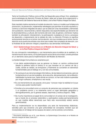 Dirección Nacional de Articulación y Manejo del Sistema Nacional de Salud y de la Red Pública
44 Ministerio de Salud Pública
Tanto la Constitución Política como el Plan de Desarrollo para el Buen Vivir, establecen 
que la estrategia de Atención Primaria de Salud, debe ser la base de la organización y 
funcionamiento del Sistema Nacional de Salud y de la Red Pública Integral de Salud.
Este mandato implica reorientar el modelo de atención, hacia un modelo que fortalezca la 
promoción y la prevención; implementar estrategias que permitan el acceso equitativo y
continuo a servicios integrales de salud, que se adecuen a las necesidades y demandas 
la diversidad étnica y cultural, del momento del ciclo vital, de género y territorial. Implica 
también la articulación intersectorial y la participación ciudadana en torno a procesos 
exclusivamente servicios en el primer nivel de atención, sino que considera que el primer nivel de 
atención es la puerta de entrada a los otros tres niveles más complejos de atención, con 
3.3.2  Epidemiologia Comunitaria en el Modelo de Atención Integral de Salud  y 
en la Red Pública Integral de Salud.11
Es una concepción metodológica y una herramienta para el análisis de la realidad y la 
transformación de la misma, con la participación activa de la comunidad, constituyéndose 
en un elemento clave para la implementación del Modelo de Atención.
La Epidemiología Comunitaria se caracteriza por:
• Los datos epidemiológicos que se generan no tienen un camino unidireccional
(desde  la  periferia  hacia  el  centro)  si  no  que  transitan  en  un  camino  de  ida  y 
fundamentales para el diálogo en y con las comunidades.
• No excluye el uso de la tecnología informática y de las telecomunicaciones, pero se
habilidades humanas que, hasta donde se conoce, no han sido todavía superadas 
por ningún software, smartphone o red neural.
• Es una herramienta de uso popular, sirve para: “conocer mejor la realidad en la que
vivimos para poder transformarla”.
• Concibe a la comunidad como un conjunto de personas que comparten un interés
• Da mucha importancia al papel de la comunidad en el campo de la investigación,
que a través de un proceso sistemático y participativo evalúa permanentemente 
en  qué  medida  el(los)  derecho(s)  que  ha(n)  sido  reconocido(s)  está(n)  siendo 
garantizado(s).
Para  su  implementación  se  ha  desarrollado  una  serie  de  herramientas  didácticas, 
sencillas pero que encierran una gran profundidad de conceptos; tendrán que ser
incorporadas en el trabajo de los equipos de salud y de los actores comunitarios.
11
Documento preparado por el Dr. Juan Moreira, La Epidemiologia Comunitaria en el Modelo de
Atención Integral de Salud, Quito.2011
Dirección Nacional de Políticas y Modelamiento del Sistema Nacional de Salud
 