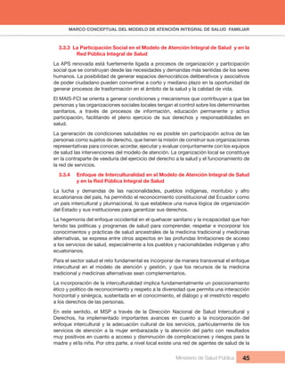 MARCO CONCEPTUAL DEL MODELO DE ATENCIÓN INTEGRAL DE SALUD FAMILIAR
Ministerio de Salud Pública 45
3.3.3 La Participación Social en el Modelo de Atención Integral de Salud y en la
Red Pública Integral de Salud
La APS renovada está fuertemente ligada a procesos de organización y participación
social que se construyan desde las necesidades y demandas más sentidas de los seres
humanos. La posibilidad de generar espacios democráticos deliberativos y asociativos
de poder ciudadano pueden convertirse a corto y mediano plazo en la oportunidad de
generar procesos de trasformación en el ámbito de la salud y la calidad de vida.
El MAIS-FCI se orienta a generar condiciones y mecanismos que contribuyan a que las
personas y las organizaciones sociales locales tengan el control sobre los determinantes
sanitarios, a través de procesos de información, educación permanente y activa
participación, facilitando el pleno ejercicio de sus derechos y responsabilidades en
salud.
La generación de condiciones saludables no es posible sin participación activa de las
personas como sujetos de derecho, que tienen la misión de construir sus organizaciones
representativas para conocer, acordar, ejecutar y evaluar conjuntamente con los equipos
de salud las intervenciones del modelo de atención. La organización local se constituye
en la contraparte de veeduría del ejercicio del derecho a la salud y el funcionamiento de
la red de servicios.
3.3.4 Enfoque de Interculturalidad en el Modelo de Atención Integral de Salud
y en la Red Pública Integral de Salud
La lucha y demandas de las nacionalidades, pueblos indígenas, montubio y afro
ecuatorianos del país, ha permitido el reconocimiento constitucional del Ecuador como
un país intercultural y plurinacional, lo que establece una nueva lógica de organización
del Estado y sus instituciones para garantizar sus derechos.
La hegemonía del enfoque occidental en el quehacer sanitario y la incapacidad que han
tenido las políticas y programas de salud para comprender, respetar e incorporar los
conocimientos y prácticas de salud ancestrales de la medicina tradicional y medicinas
alternativas, se expresa entre otros aspectos en las profundas limitaciones de acceso
a los servicios de salud, especialmente a los pueblos y nacionalidades indígenas y afro
ecuatorianos.
Para el sector salud el reto fundamental es incorporar de manera transversal el enfoque
intercultural en el modelo de atención y gestión, y que los recursos de la medicina
tradicional y medicinas alternativas sean complementarios.
La incorporación de la interculturalidad implica fundamentalmente un posicionamiento
ético y político de reconocimiento y respeto a la diversidad que permita una interacción
horizontal y sinérgica, sustentada en el conocimiento, el diálogo y el irrestricto respeto
a los derechos de las personas.
En este sentido, el MSP a través de la Dirección Nacional de Salud Intercultural y
Derechos, ha implementado importantes avances en cuanto a la incorporación del
enfoque intercultural y la adecuación cultural de los servicios, particularmente de los
servicios de atención a la mujer embarazada y la atención del parto con resultados
muy positivos en cuanto a acceso y disminución de complicaciones y riesgos para la
madre y el/la niña. Por otra parte, a nivel local existe una red de agentes de salud de la
 
