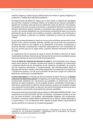 Dirección Nacional de Articulación y Manejo del Sistema Nacional de Salud y de la Red Pública
46 Ministerio de Salud Pública
medicina indígena y tradicional que históricamente han tenido un papel protagónico en
la atención y cuidado de la salud de la población.
El fortalecimiento del MAIS-FC implica por lo tanto definir e implementar estrategias
que permitan incorporar el enfoque holístico de la salud de las culturas ancestrales y
operativizar el enfoque intercultural en los diferentes niveles de atención, Para lograrlo,
se requiere, entre otras acciones, la formación y capacitación del recurso humano en el
enfoque intercultural, generar actitudes y condiciones para garantizar una interacción
con las y los usuarios respetando sus conocimientos y prácticas de salud, con la activa
participación de los actores de la medicina ancestral y alternativa, que contribuyan a
recuperar, fortalecer y potenciar sus saberes y prácticas en función de una atención
integral.
Es así que la interculturalidad en salud se vincula como el enfoque que permite la inter-
relación entre culturas sanitarias distintas, aquella que se da entre los proveedores
de salud que tienen en sus orígenes, en su preparación y formación, concepciones y
prácticas distintas, contribuyendo a responder adecuadamente a las necesidades de
las y los usuarios que por su origen tienen y generan distintas demandas de atención
en salud.
La organización de los servicios de salud al interior del Sistema Nacional de Salud,
incorporando el enfoque intercultural permite acercar los servicios a la población porque
reduce las barreras de acceso sociocultural principalmente.
Desde la oferta de servicios de atención en salud la interculturalidad como enfoque
busca hacer efectivo el mandato constitucional donde se establece la conformación
y presencia efectiva de los proveedores de las medicinas occidentales, en conjunto
con las medicinas alternativas y complementarias, que interrelacionados logren el
bienestar del individuo, familia y comunidad respetando y considerando sus situaciones
y condiciones diversas, a fin de que la provisión de servicios cumpla con criterios de
pertinencia, coherencia y correspondencia.
La Interculturalidad en el Modelo de Atención Integral de Salud: Reconoce la Gestión
y Atención de Salud Intercultural: Corresponde a la unidad hacer operativo el mandato
constitucional, diseñando los mecanismos que posibiliten la coordinación entre los
sistemas de salud occidental y de los pueblos diversos, ancestrales, tradicionales y
alternativos, garantizando la atención de las personas usuarias con el debido respeto
a sus derechos humanos según su elección, así mismo fomentando la promoción de la
salud desde su cosmovisión, proyectando las prácticas saludables.
El reconocimiento de la diversidad cultural implica un DIÁLOGO INTERCULTURAL, cuyo
fundamento es el reconocimiento del otro sin barreras, ni jerarquías sociales en el que
por una parte el Estado y los pueblos, nacionalidades indígenas, afro ecuatorianos,
montubios y mestizos, puedan debatir la prestación de un servicio integral adecuado a
su cosmovisión y / o en su defecto se valore, respete su propio sistema, garantizando el
acceso conforme a su elección en un plano de igualdad.12
12
La Dirección Nacional de Interculturalidad, Derechos y Participación en Salud del MSP está
trabajando en una propuesta conceptual y metodológica para la incorporación del enfoque
intercultural y de género en las políticas y en el MAIS
Dirección Nacional de Políticas y Modelamiento del Sistema Nacional de Salud
 
