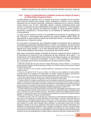 MARCO CONCEPTUAL DEL MODELO DE ATENCIÓN INTEGRAL DE SALUD FAMILIAR
Ministerio de Salud Pública 47
3.3.5 Integrar a la Salud Mental en el Modelo de Atención Integral de Salud y
en la Red Pública Integral de Salud
La Salud Mental es definida como un estado de armonía y equilibrio del ser humano,
que le permite sentirse bien consigo mismo, realizarse en relación a sus creencias,
interactuar de una manera consciente, coherente y respetuosa con su entorno cultural,
social, natural y con “el otro”; desarrollar valores y suscitar condiciones éticas, para
construir un proyecto de vida y desarrollarse como sujeto de derechos.13
En este sentido,
es más que la mera ausencia de trastornos mentales; e incluye bienestar subjetivo,
autonomía, competencia y reconocimiento de la habilidad de realizarse intelectual y
emocionalmente.
La salud mental también se refiere a la posibilidad de acrecentar la competencia de
los individuos y comunidades para alcanzar sus propios objetivos (OMS, 2004). En
este sentido, la salud mental es materia de interés para todos, y no sólo para aquellos
afectados por un trastorno mental.
En el Ecuador la Constitución de la República señala la importancia de la asistencia
psicológica para garantizar estabilidad física y mental14
a la población. De igual manera
en la Ley Orgánica de Salud constan artículos relacionados directamente con algunos
tópicos de la salud mental15
y en el Plan Nacional para el Buen Vivir se inscriben de
manera tácita aspectos relacionados a la promoción de la salud mental.16
Bajo estos instrumentos legales el Modelo de Atención Integral de Salud, enfatiza en
la importancia de intervenir en las condiciones de esta dimensión de la salud,17
y la
incorporación de la Salud Mental Comunitaria en los planes de salud y la organización
de los servicios,18
superando los Modelos: Curativo y Clínico Biológico19
que marcan
aún el quehacer de los servicios psiquiátricos y de salud mental en el país.
13
Definición tomada del Encuentro Nacional “Salud Mental para el Nuevo Milenio” y en donde se
planteó la Política Pública de Salud Mental para el Buen Vivir. Dirección Nacional de Atención Integral
de Salud Mental. 2009
14
Artículo 38 literal 9, que se refiere a políticas públicas y programas de atención a las personas
adultas mayores.
15
Como en el capítulo IV, Art 31 que se refiere a la Violencia como problema de salud pública.
De igual manera en el capítulo VII lo relacionado con tabaco, bebidas alcohólicas, psicotrópicos,
estupefacientes y otras substancias que generan dependencia, entre otros temas.
16
De manera más evidente se aprecia en los Objetivos Nacionales para el Buen Vivir. Uno de ellos:
Auspiciar la igualdad, cohesión e integración social y territorial en la diversidad.
17
La salud mental y los riesgos ambientales son en la actualidad condiciones y problemas que deben
suscitar la atención prioritaria del sector salud. Tal es así que la violencia hacia la mujer, el maltrato
infantil y los suicidios consumados constituyen problemas de salud pública por la alta frecuencia en
que se producen y las graves consecuencias que generan a nivel individual, familiar y social. MSP.
Modelo de Atención con Enfoque Comunitario, Familiar e Intercultural. Ecuador 2011
18
En este modelo los servicios se estructuran de acuerdo a las necesidades de las personas y a sus
condiciones bio-psico-sociales. Éstos funcionan con equipos multiprofesionales e interdisciplinares
que, a diferencia de otros modelos (Curativo y Bio clínico) permite tres desplazamientos que lo
configuran: a) del sujeto enfermo a la comunidad. b) del hospital a los Centros Comunitarios de Salud
Mental y, c) Del Psiquiatra al Equipo de Salud Mental.
19
El Modelo Curativo parte de la premisa que el paciente es potencialmente peligroso para sí o
para otros, esto explica que se actúe aislándolo de la sociedad. La atención está enfocada en el
internamiento en hospitales psiquiátricos, la misma que no está sometida a mayores controles,
constituyéndose por regla general en indefinida e indebida, por no efectuarse por razones sanitarias
sino sociales. En cambio, para el Modelo Clínico Biológico, la enfermedad mental tiene una base
biológica compleja por lo que su tratamiento debe estar en manos de médicos especialistas que
trabajen en centros de alta complejidad. Tiene su apogeo en el siglo XIX, tiempo en el cual se piensa
que todas las enfermedades tienen una base biológica, prescindiendo de otras etiologías. Como
consecuencia de ello surgen prácticas cuestionables a la luz de la valoración actual de los derechos
humanos como el coma hipoglicémico, terapia malárica, lobotomía prefrontal y el electroshock TEC.
 
