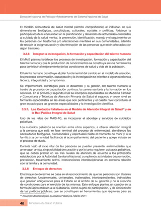 Dirección Nacional de Articulación y Manejo del Sistema Nacional de Salud y de la Red Pública
48 Ministerio de Salud Pública
El  modelo  comunitario  de  salud  mental  permite  comprehender  al  individuo  en  sus 
dimensiones biológicas, psicológicas, culturales, sociales y políticas; fortalece la
las personas con trastornos y/o afectaciones mentales en sus comunidades, además 
de reducir la estigmatización y discriminación de las personas que estén afectadas por 
algún trastorno.
3.3.6  Integrar la investigación, la formación y capacitación del talento humano
El MAIS plantea fortalecer los procesos de investigación, formación y capacitación del 
talento humano y que la producción de conocimientos se constituya en una herramienta 
para contribuir al mejoramiento de las condiciones de salud y vida de la población.
El talento humano constituye el pilar fundamental del cambio en el modelo de atención, 
los procesos de formación, capacitación y la investigación se orientan a lograr excelencia 
técnica, integralidad y compromiso.
Se  implementará  estrategias  para  el  desarrollo  y  la  gestión  del  talento  humano  a 
través de procesos de capacitación continua, la carrera sanitaria y la formación en los 
servicios. En el primero y segundo nivel se incorpora especialistas en Medicina Familiar 
y Comunitaria y Técnicos de Atención Primaria de Salud el segundo y tercer nivel se 
formarán especialistas en las áreas que son pertinentes y el cuarto nivel constituirá el 
3.3.7.   Los Cuidados Paliativos en el Modelo de Atención Integral de Salud20
 y en 
la Red Pública Integral de Salud
Uno  de  los  retos  del  MAIS-FC,  es  incorporar  el  abordaje  y  servicios  de  cuidados 
paliativos.
Los cuidados paliativos se orientan entre otros aspectos, a ofrecer atención integral 
a  la  persona  que  está  en  fase  terminal  del  proceso  de  enfermedad,  atendiendo  las 
necesidades biológicas, psicosociales y espirituales hasta el momento de morir y, a la 
familia y la comunidad facilitando el acompañamiento del paciente y apoyo incluso en 
el proceso de duelo.
Durante  todo  el  ciclo  vital  de  las  personas  se  pueden  presentar  enfermedades  que 
amenazan la vida, sin posibilidad de curación y por lo tanto requieren cuidados paliativos, 
que  se  deben  prestar  en  los  tres  niveles  de  atención  de  acuerdo  a  los  protocolos 
establecidos por la Autoridad Sanitaria Nacional, cumpliendo actividades de promoción, 
prevención,  tratamiento  activo,  intervenciones  interdisciplinarias  en  estrecha  relación 
con la familia y la comunidad.
3.3.8  Enfoque de derechos
El enfoque de derechos se basa en el reconocimiento de que las personas son titulares 
de  derechos  fundamentales,  universales,  inalienables,  interdependientes,  indivisibles 
que generan obligaciones para el Estado en el ámbito de su garantía y de la creación 
de condiciones para el ejercicio de los mismos. Este enfoque plantea un cambio en la 
forma de aproximación a la ciudadanía, como sujeto de participación, y de concepción 
de las políticas públicas, que se constituyen en herramientas que requieren para su 
20
 Acuerdo Ministerial para Cuidados Paliativos. Marzo 2011
Dirección Nacional de Políticas y Modelamiento del Sistema Nacional de Salud
 