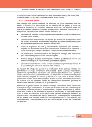 MARCO CONCEPTUAL DEL MODELO DE ATENCIÓN INTEGRAL DE SALUD  FAMILIAR
Ministerio de Salud Pública 49
construcción de la dinámica e interrelación entre diferentes actores  y que sirven para 
potenciar el ejercicio de derechos y la exigibilidad de los mismos.
3.3.9  Enfoque de género
Este  enfoque  nos  permite  entender  las  relaciones  de  poder  existentes  entre  los 
sexos,  la  construcción  sociocultural  de  las  identidades  de  género,  y  como  las 
mismas se estructuran en un sistema social que jerarquiza a las personas según sus 
marcas corporales creando condiciones de desigualdad, inequidad, discriminación y 
marginación. Permitiéndonos de esta manera dar cuenta de:
• Las creencias, símbolos y comportamientos a través de los cuales se diferencia los
hombres de las mujeres.
• Los mecanismos institucionales y culturales que estructuran la desigualdad entre
los sexos y la exclusión de identidades de género que no se correspondan con lo 
socialmente establecido como femenino o masculino.
•
mujeres  han  establecido  situaciones  diferenciadas  en  términos  de  derechos  y 
oportunidades y un código que organiza y regula las relaciones entre sexos.
• La existencia de una división sexual del trabajo que privilegia roles productivos
para los hombres y reproductivos para las mujeres.
• Relación desigual de poder entre mujeres y hombres que tiene que ver con una
distribución desigual de conocimientos, propiedad e ingresos.
• La existencia de la hétero – norma como la única forma legitimada de vivencia de
la sexualidad y las relaciones afectivas entre personas.
La inclusión del enfoque de género en la construcción de las políticas públicas, nos 
permite tener una mejor comprensión de la realidad,  de las vivencias,  necesidades, 
diversa, ubicando como un problema central a la desigualdad en las relaciones de poder 
entre hombres y mujeres, sus causas y efectos en la vida social. Y de esta manera 
potenciando nuestra acción transformadora de esta situación, mediante la elaboración 
de  políticas  que  nos  permitan  corregir  los  desequilibrios  existentes,  garantizar  la 
restitución de derechos y trabajar por la igualdad social.
El enfoque de género además nos permite una mejor comprensión de las condiciones 
que implican mayor vulnerabilidad, al mostrar que el binario masculino – femenino y las 
condiciones  históricas  jerárquicas  entre  hombres  y  mujeres,  adolescentes  y  adultos, 
entre otros inciden en las relaciones de atender la sexualidad y la salud según sea la 
edad, la étnica, la orientación sexual, la condición de salud, el lugar de residencia, el 
de una doble o triple situación de exclusión social y discriminación, que determina una 
mayor inequidad y desigualdad en cuanto al acceso a recursos de todo tipo y al ejercicio 
de derechos.
 