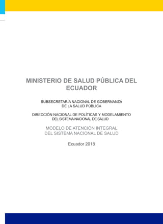 SUBSECRETARÍA NACIONAL DE GOBERNANZA
DE LA SALUD PÚBLICA
DIRECCIÓN NACIONAL DE POLÍTICAS Y MODELAMIENTO
DEL SISTEMA NACIONAL DE SALUD
Ecuador 2018
MODELO DE ATENCIÓN INTEGRAL
DEL SISTEMA NACIONAL DE SALUD
 