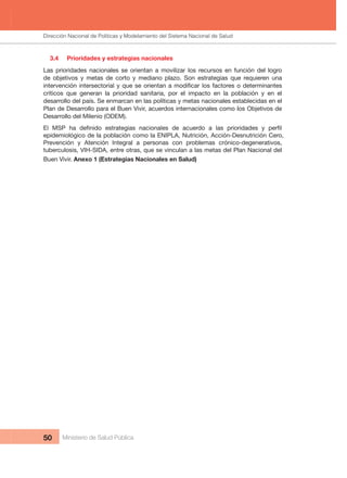 Dirección Nacional de Articulación y Manejo del Sistema Nacional de Salud y de la Red Pública
50 Ministerio de Salud Pública
3.4     Prioridades y estrategias nacionales
Las  prioridades  nacionales  se  orientan  a  movilizar  los  recursos  en  función  del  logro 
de  objetivos  y  metas  de  corto  y  mediano  plazo.  Son  estrategias  que  requieren  una 
críticos  que  generan  la  prioridad  sanitaria,  por  el  impacto  en  la  población  y  en  el 
desarrollo del país. Se enmarcan en las políticas y metas nacionales establecidas en el 
Plan de Desarrollo para el Buen Vivir, acuerdos internacionales como los Objetivos de 
Desarrollo del Milenio (ODEM).
epidemiológico de la población como la ENIPLA, Nutrición, Acción-Desnutrición Cero, 
Prevención  y  Atención  Integral  a  personas  con  problemas  crónico-degenerativos, 
tuberculosis, VIH-SIDA, entre otras, que se vinculan a las metas del Plan Nacional del 
Buen Vivir. Anexo 1 (Estrategias Nacionales en Salud)
Dirección Nacional de Políticas y Modelamiento del Sistema Nacional de Salud
 