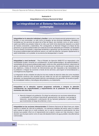 Dirección Nacional de Articulación y Manejo del Sistema Nacional de Salud y de la Red Pública
54 Ministerio de Salud Pública
Ilustración 4
Integralidad en el Sistema Nacional de Salud
La integralidad en el Sistema Nacional de Salud
contempla:
Integralidad en la atención individual y familiar: como ser biopsicosocial perteneciente a una 
familia y a una comunidad, no sólo como el receptor de las acciones diseñadas, ofertadas y 
brindadas por los servicios de salud de la Red de Salud, sino también como un actor social y 
de manera consciente y sistemática. Por consiguiente, la Atención Integral a la Salud de las 
personas y/o grupos poblacionales son todas las acciones realizadas por el Estado y la Sociedad 
Civil de manera concertada y negociada tendientes a garantizar que las personas, las familias y 
los grupos poblacionales permanezcan sanos y en caso de enfermar, recuperen rápidamente su 
salud evitándoles, en lo posible, la ocurrencia de discapacidad o muerte.
Integralidad a nivel territorial :  Para el Modelo de Atención MAIS-FCI se responderá a las 
necesidades de los grupos poblacionales según ciclos de vida, pertenencia étnica, relaciones de 
sus objetivos y metas en función de intervenciones que den respuesta a las necesidades de 
la población e integrar las acciones a través de los servicios, para lograr la horizontalización y 
convergencia de programas.
La integración de las unidades de salud en los tres niveles de atención debe dar como resultado 
una atención continua a las usuarias (os) por medio de una red con organización y tecnología 
apropiada, con jerarquizada para prestar atención racionalizada a los pacientes, de acuerdo al grado 
de complejidad médica y tecnológica del problema y su tratamiento.
Integralidad  en  la  atención:  superar  programas  verticales  e  integrar  la  atención 
momentos del ciclo vital.
• Atención Integral a la población: Es dirigir los esfuerzos con acciones sistemáticas 
y coordinadas con enfoque intercultural, generacional y de género, que persiga la 
reducción, neutralización o eliminación de los factores (presentes o potenciales) 
que incrementan el riesgo de enfermar y morir.
Integralidad en las acciones intersectoriales: El Sistema Nacional de Salud tiene por objeto 
mejorar la calidad de vida de la población. Los esfuerzos aislados del sector salud no bastan 
para mejorar la salud de un modo evidente, por lo cual es necesaria la participación de otros 
decisión que el propio sector como el caso del abastecimiento de agua potable o las alternativas 
nutricionales.
Dirección Nacional de Políticas y Modelamiento del Sistema Nacional de Salud
 
