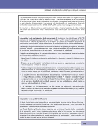 MODELO DE ATENCIÓN INTEGRAL DE SALUD FAMILIAR 
Ministerio de Salud Pública 55
Los planes de salud deben ser preparados y discutidos con toda la sociedad civil organizada para 
lograr articular los esfuerzos hacia un objetivo común. El personal debe incluir en la programación 
de su tiempo de trabajo las actividades de coordinación intersectorial y participar activamente 
en las instancias de coordinación intersectorial y la construcción de los planes de desarrollo 
territorial en coordinación con los GADS, SENPLADES y otras instancias gubernamentales..
En resumen, se deben promover acciones encaminadas a mejorar la calidad de vida, mediante 
actividades  de  coordinación  intra  e  intersectorial,  para  actuar  sobre  los  determinantes  de  la 
salud.
Integralidad en la participación de la comunidad: El Modelo de Atención Integral MAIS-FCI 
condiciones  de  vida  de  la  población;  lo  cual  implica  que  deben  superarse  los  esquemas  de 
participación basados en la simple colaboración de la comunidad en las tareas institucionales.
Este enfoque integrador apunta hacia la creación de espacios de gestión y autogestión, donde los 
de problemas, el establecimiento de prioridades y la búsqueda de soluciones.
Para ello, se debe establecer de manera sistemática en todos los niveles del sistema la relación 
servicio de salud-población, mediante:
de salud.
• El apoyo a la conformación y/o fortalecimiento de grupos u organizaciones comunitarias
vinculadas con el cuidado de la salud.
• Fortalecer los procesos de capacitación tanto a nivel comunitario como institucional, así como
el fortalecimiento de conocimientos y experiencia en temas de participación y comunicación 
social, al mismo tiempo que en promoción, prevención y atención de los problemas de salud.
• El establecimiento de mecanismos de referencia y contrareferencia que incluya
como puntos de partida y de llegada a la comunidad. Al respecto se debe trabajar 
de la atención desde la comunidad, pasando por las unidades de salud, hasta su 
regreso a la localidad de origen.
• La creación y/o fortalecimiento de las redes de vigilancia epidemiológica
comunitaria que constituyan elementos operativos indispensables para potenciar 
la atención que se brinde a la población.
Integralidad en la gestión institucional
El  Nivel  Central  apoyará  el  desarrollo  de  las  capacidades  técnicas  de  las  Zonas,  Distritos  y 
circuitos, pasar de una organización vertical a una organización horizontal y a una integración de 
acciones por conjunto de necesidades y problemas.
Las Zonas, Distritos y Circuitos deben organizar sus servicios en función de las necesidades 
de  la  población,  según  los  principales  problemas  de  salud  y  los  recursos  con  que  cuenta, 
desarrollando acciones integrales de atención orientadas a la promoción, prevención, curación, 
rehabilitación y cuidados paliativos, para la satisfacción de las usuarias y usuarios en los tres 
niveles de atención de la red de servicios de salud.
 