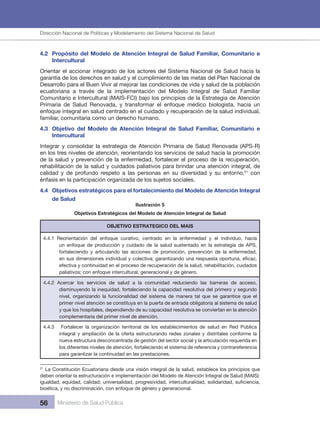 Dirección Nacional de Articulación y Manejo del Sistema Nacional de Salud y de la Red Pública
56 Ministerio de Salud Pública
4.2 Propósito del Modelo de Atención Integral de Salud Familiar, Comunitario e
Intercultural
Orientar el accionar integrado de los actores del Sistema Nacional de Salud hacia la
garantía de los derechos en salud y el cumplimiento de las metas del Plan Nacional de
Desarrollo para el Buen Vivir al mejorar las condiciones de vida y salud de la población
ecuatoriana a través de la implementación del Modelo Integral de Salud Familiar
Comunitario e Intercultural (MAIS-FCI) bajo los principios de la Estrategia de Atención
Primaria de Salud Renovada, y transformar el enfoque médico biologista, hacia un
enfoque integral en salud centrado en el cuidado y recuperación de la salud individual,
familiar, comunitaria como un derecho humano.
4.3 Objetivo del Modelo de Atención Integral de Salud Familiar, Comunitario e
Intercultural
Integrar y consolidar la estrategia de Atención Primaria de Salud Renovada (APS-R)
en los tres niveles de atención, reorientando los servicios de salud hacia la promoción
de la salud y prevención de la enfermedad, fortalecer el proceso de la recuperación,
rehabilitación de la salud y cuidados paliativos para brindar una atención integral, de
calidad y de profundo respeto a las personas en su diversidad y su entorno,21
con
énfasis en la participación organizada de los sujetos sociales.
4.4 Objetivos estratégicos para el fortalecimiento del Modelo de Atención Integral
de Salud
Ilustración 5
Objetivos Estratégicos del Modelo de Atención Integral de Salud
OBJETIVO ESTRATEGICO DEL MAIS
4.4.1 Reorientación del enfoque curativo, centrado en la enfermedad y el individuo, hacia
un enfoque de producción y cuidado de la salud sustentado en la estrategia de APS,
fortaleciendo y articulando las acciones de promoción, prevención de la enfermedad,
en sus dimensiones individual y colectiva; garantizando una respuesta oportuna, eficaz,
efectiva y continuidad en el proceso de recuperación de la salud, rehabilitación, cuidados
paliativos; con enfoque intercultural, generacional y de género.
4.4.2 Acercar los servicios de salud a la comunidad reduciendo las barreras de acceso,
disminuyendo la inequidad, fortaleciendo la capacidad resolutiva del primero y segundo
nivel, organizando la funcionalidad del sistema de manera tal que se garantice que el
primer nivel atención se constituya en la puerta de entrada obligatoria al sistema de salud
y que los hospitales, dependiendo de su capacidad resolutiva se conviertan en la atención
complementaria del primer nivel de atención.
4.4.3 Fortalecer la organización territorial de los establecimientos de salud en Red Pública
integral y ampliación de la oferta estructurando redes zonales y distritales conforme la
nueva estructura desconcentrada de gestión del sector social y la articulación requerida en
los diferentes niveles de atención, fortaleciendo el sistema de referencia y contrareferencia
para garantizar la continuidad en las prestaciones.
21
La Constitución Ecuatoriana desde una visión integral de la salud, establece los principios que
deben orientar la estructuración e implementación del Modelo de Atención Integral de Salud (MAIS):
igualdad, equidad, calidad; universalidad, progresividad, interculturalidad, solidaridad, suficiencia,
bioética, y no discriminación, con enfoque de género y generacional.
Dirección Nacional de Políticas y Modelamiento del Sistema Nacional de Salud
 