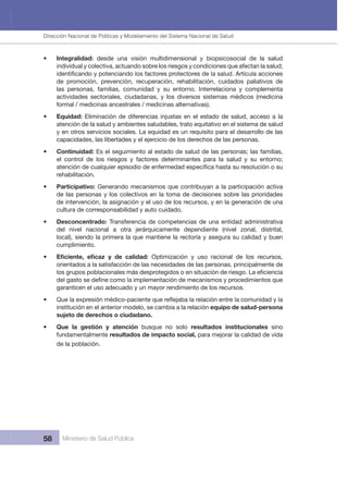 Dirección Nacional de Articulación y Manejo del Sistema Nacional de Salud y de la Red Pública
58 Ministerio de Salud Pública
• Integralidad:  desde  una  visión  multidimensional  y  biopsicosocial  de  la  salud 
individual y colectiva, actuando sobre los riesgos y condiciones que afectan la salud;
de  promoción,  prevención,  recuperación,  rehabilitación,  cuidados  paliativos  de 
las  personas,  familias,  comunidad  y  su  entorno.  Interrelaciona  y  complementa 
actividades  sectoriales,  ciudadanas,  y  los  diversos  sistemas  médicos  (medicina 
formal / medicinas ancestrales / medicinas alternativas).
• Equidad: Eliminación de diferencias injustas en el estado de salud, acceso a la
atención de la salud y ambientes saludables, trato equitativo en el sistema de salud
y en otros servicios sociales. La equidad es un requisito para el desarrollo de las 
capacidades, las libertades y el ejercicio de los derechos de las personas.
• Continuidad: Es el seguimiento al estado de salud de las personas; las familias,
el control de los riesgos y factores determinantes para la salud y su entorno;
rehabilitación.
• Participativo: Generando mecanismos que contribuyan a la participación activa 
de las personas y los colectivos en la toma de decisiones sobre las prioridades 
de intervención, la asignación y el uso de los recursos, y en la generación de una 
cultura de corresponsabilidad y auto cuidado.
• Desconcentrado: Transferencia de competencias de una entidad administrativa 
del  nivel  nacional  a  otra  jerárquicamente  dependiente  (nivel  zonal,  distrital, 
local), siendo la primera la que mantiene la rectoría y asegura su calidad y buen 
cumplimiento.
•   Optimización  y  uso  racional  de  los  recursos, 
orientados a la satisfacción de las necesidades de las personas, principalmente de 
garanticen el uso adecuado y un mayor rendimiento de los recursos.
•
institución en el anterior modelo, se cambia a la relación equipo de salud-persona 
sujeto de derechos o ciudadano.
• Que  la  gestión  y  atención  busque  no  solo  resultados  institucionales  sino 
fundamentalmente resultados de impacto social, para mejorar la calidad de vida 
de la población.
Dirección Nacional de Políticas y Modelamiento del Sistema Nacional de Salud
 