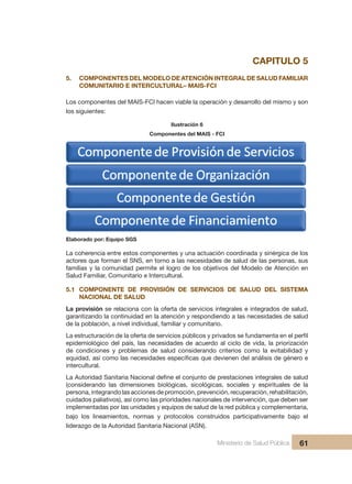 Pr
Ministerio de Salud Pública 61
CAPITULO 5
5. COMPONENTES DEL MODELO DE ATENCIÓN INTEGRAL DE SALUD FAMILIAR
COMUNITARIO E INTERCULTURAL– MAIS-FCI
Los componentes del MAIS-FCI hacen viable la operación y desarrollo del mismo y son
los siguientes:
Ilustración 6
Componentes del MAIS - FCI
Elaborado por: Equipo SGS
La coherencia entre estos componentes y una actuación coordinada y sinérgica de los
actores que forman el SNS, en torno a las necesidades de salud de las personas, sus
familias y la comunidad permite el logro de los objetivos del Modelo de Atención en
Salud Familiar, Comunitario e Intercultural.
5.1 COMPONENTE DE PROVISIÓN DE SERVICIOS DE SALUD DEL SISTEMA
NACIONAL DE SALUD
La provisión se relaciona con la oferta de servicios integrales e integrados de salud,
garantizando la continuidad en la atención y respondiendo a las necesidades de salud
de la población, a nivel individual, familiar y comunitario.
La estructuración de la oferta de servicios públicos y privados se fundamenta en el perfil
epidemiológico del país, las necesidades de acuerdo al ciclo de vida, la priorización
de condiciones y problemas de salud considerando criterios como la evitabilidad y
equidad, así como las necesidades específicas que devienen del análisis de género e
intercultural.
La Autoridad Sanitaria Nacional define el conjunto de prestaciones integrales de salud
(considerando las dimensiones biológicas, sicológicas, sociales y espirituales de la
persona, integrando las acciones de promoción, prevención, recuperación, rehabilitación,
cuidados paliativos), así como las prioridades nacionales de intervención, que deben ser
implementadas por las unidades y equipos de salud de la red pública y complementaria,
bajo los lineamientos, normas y protocolos construidos participativamente bajo el
liderazgo de la Autoridad Sanitaria Nacional (ASN).
 